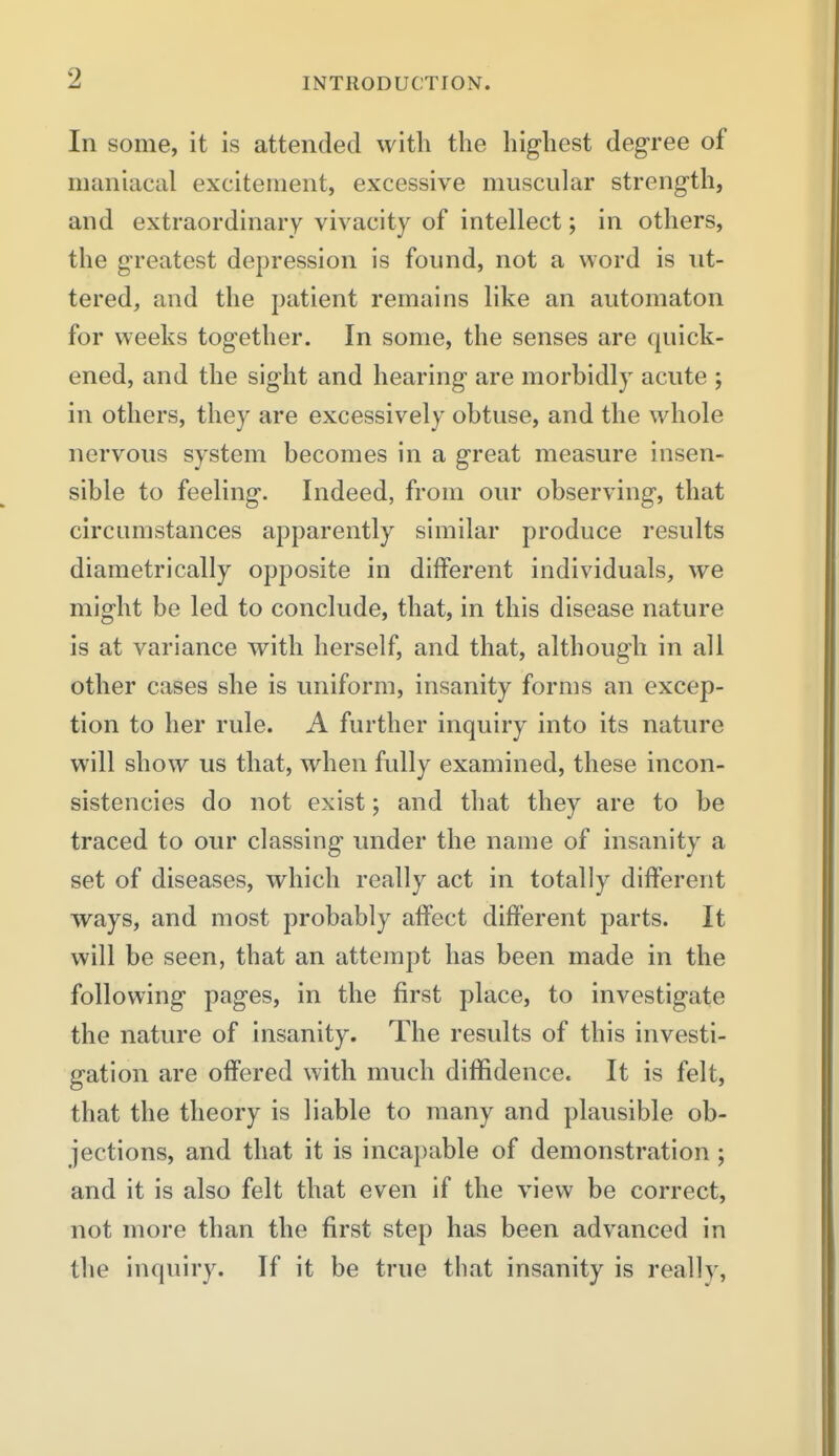 In some, it is attended witli the highest degree of maniacal excitement, excessive muscular strength, and extraordinary vivacity of intellect; in others, the greatest depression is found, not a word is ut- tered, and the patient remains like an automaton for weeks together. In some, the senses are quick- ened, and the sight and hearing are morbidly acute ; in others, they are excessively obtuse, and the whole nervous system becomes in a great measure insen- sible to feeling. Indeed, from our observing, that circumstances apparently similar produce results diametrically opposite in different individuals, we might be led to conclude, that, in this disease nature is at variance with herself, and that, although in all other cases she is uniform, insanity forms an excep- tion to her rule. A further inquiry into its nature will show us that, when fully examined, these incon- sistencies do not exist; and that they are to be traced to our classing under the name of insanity a set of diseases, which really act in totally different ways, and most probably affect different parts. It will be seen, that an attempt has been made in the following pages, in the first place, to investigate the nature of insanity. The results of this investi- gation are offered with much diffidence. It is felt, that the theory is liable to many and plausible ob- jections, and that it is incapable of demonstration ; and it is also felt that even if the view be correct, not more than the first step has been advanced in the inquiry. If it be true that insanity is really,