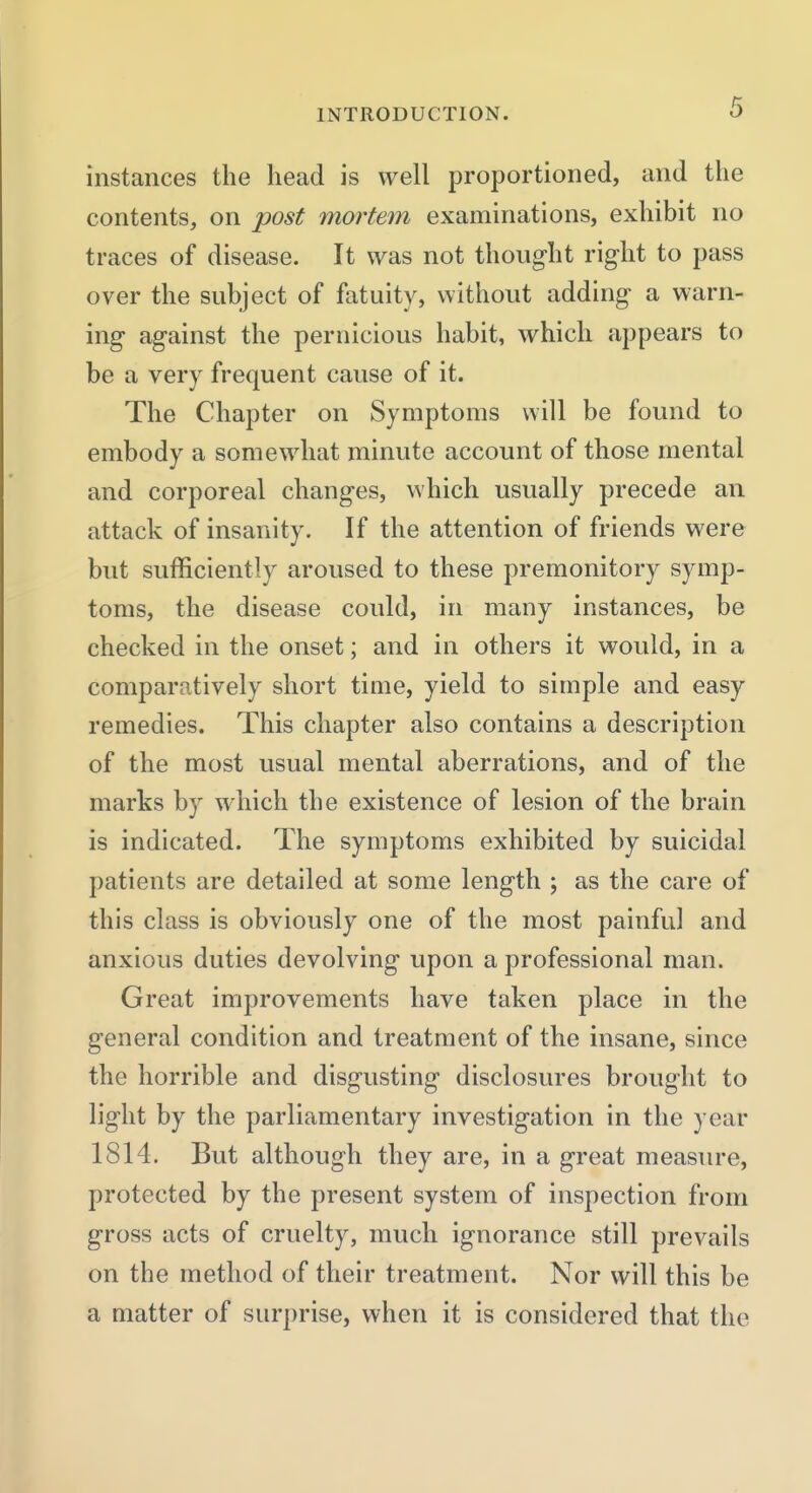 instances the head is well proportioned, and the contents, on post mortem examinations, exhibit no traces of disease. It was not thought right to pass over the subject of fatuity, without adding a warn- ing against the pernicious habit, which appears to be a very frequent cause of it. The Chapter on Symptoms will be found to embody a somewhat minute account of those mental and corporeal changes, which usually precede an attack of insanity. If the attention of friends were but sufficiently aroused to these premonitory symp- toms, the disease could, in many instances, be checked in the onset; and in others it would, in a comparatively short time, yield to simple and easy remedies. This chapter also contains a description of the most usual mental aberrations, and of the marks by which the existence of lesion of the brain is indicated. The symptoms exhibited by suicidal patients are detailed at some length ; as the care of this class is obviously one of the most painful and anxious duties devolving upon a professional man. Great improvements have taken place in the general condition and treatment of the insane, since the horrible and disgusting disclosures brought to light by the parliamentary investigation in the year 1814. But although they are, in a great measure, protected by the present system of inspection from gross acts of cruelty, much ignorance still prevails on the method of their treatment. Nor will this be a matter of surprise, when it is considered that the