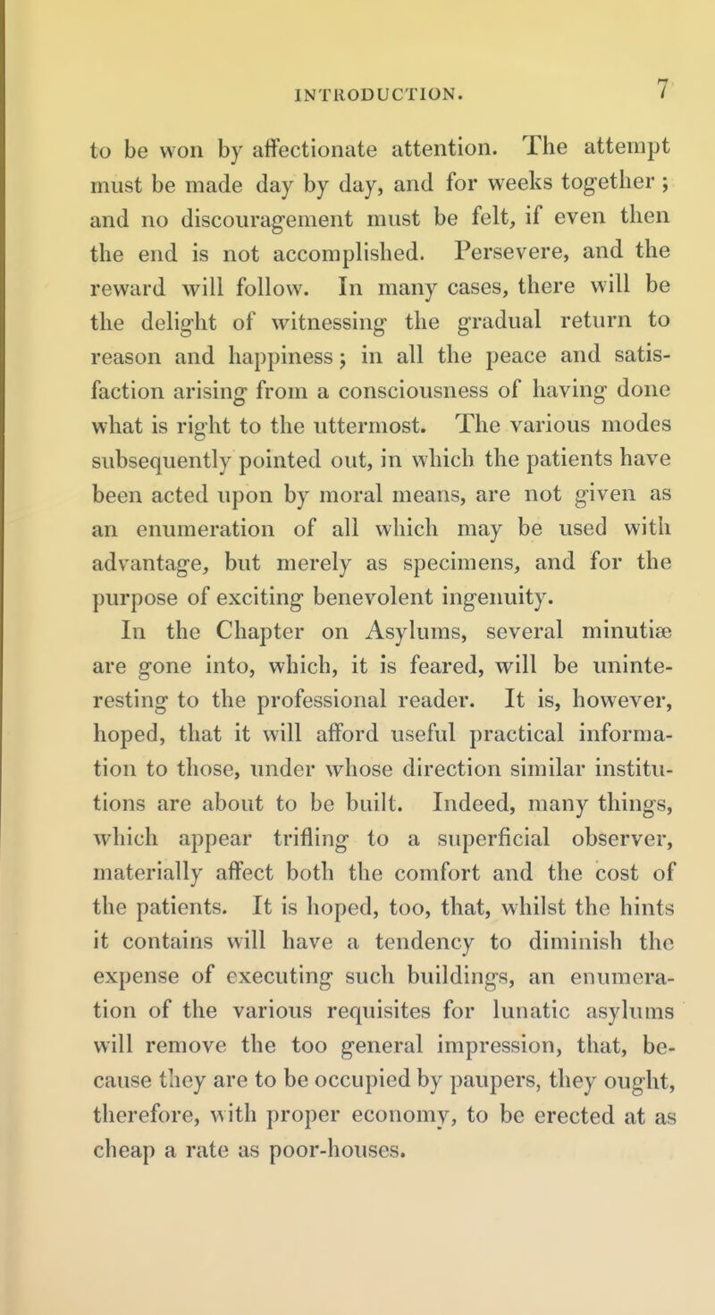 7- to be won by affectionate attention. The attempt must be made day by day, and for weeks tog-ether; and no discourag-ement must be felt, if even then the end is not accomplished. Persevere, and the reward will follow. In many cases, there will be the delig-ht of witnessing the gradual return to reason and happiness; in all the peace and satis- faction arising from a consciousness of having done what is right to the uttermost. The various modes subsequently pointed out, in which the patients have been acted upon by moral means, are not given as an enumeration of all which may be used with advantage, but merely as specimens, and for the purpose of exciting benevolent ingenuity. In the Chapter on Asylums, several minutiae are gone into, which, it is feared, will be uninte- resting to the professional reader. It is, however, hoped, that it will afford useful practical informa- tion to those, under whose direction similar institu- tions are about to be built. Indeed, many things, which appear trifling to a superficial observer, materially affect both the comfort and the cost of the patients. It is hoped, too, that, whilst the hints it contains will have a tendency to diminish the expense of executing such buildings, an enumera- tion of the various requisites for lunatic asylums will remove the too general impression, that, be- cause they are to be occupied by paupers, they ought, therefore, with proper economy, to be erected at as cheap a rate as poor-houses.