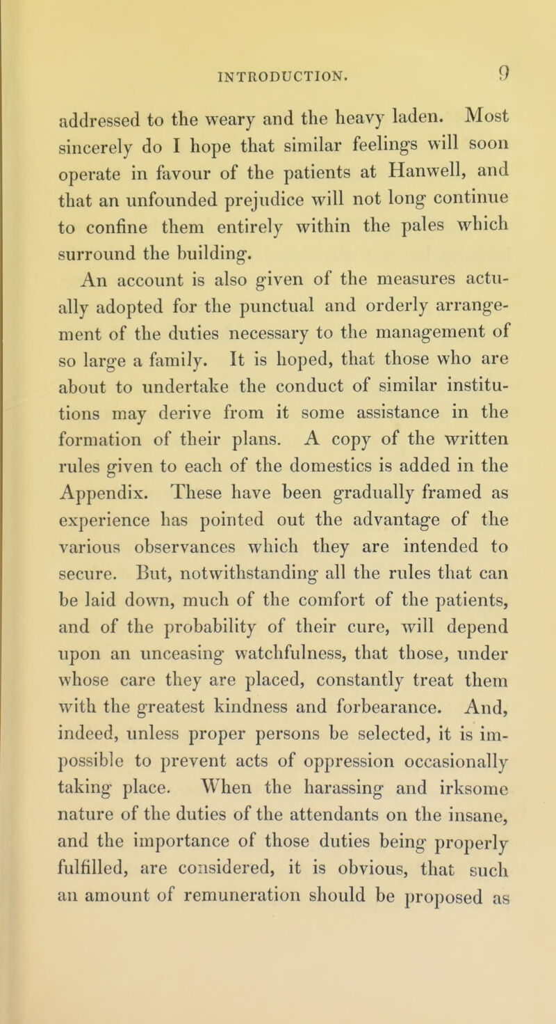 addressed to the weary and the heavy laden. Most sincerely do I hope that similar feelings will soon operate in favour of the patients at Hanwell, and that an unfounded prejudice will not long continue to confine them entirely within the pales which surround the huilding. An account is also given of the measures actu- ally adopted for the punctual and orderly arrange- ment of the duties necessary to the management of so large a family. It is hoped, that those who are about to undertake the conduct of similar institu- tions may derive from it some assistance in the formation of their plans. A copy of the written rules given to each of the domestics is added in the Appendix. These have been gradually framed as experience has pointed out the advantage of the various observances which they are intended to secure. But, notwithstanding all the rules that can be laid down, much of the comfort of the patients, and of the probability of their cure, will depend upon an unceasing watchfulness, that those, under whose care they are placed, constantly treat them with the greatest kindness and forbearance. And, indeed, unless proper persons be selected, it is im- possible to prevent acts of oppression occasionally taking place. When the harassing and irksome nature of the duties of the attendants on the insane, and the importance of those duties being properly fulfilled, are considered, it is obvious, that such an amount of remuneration should be proposed as