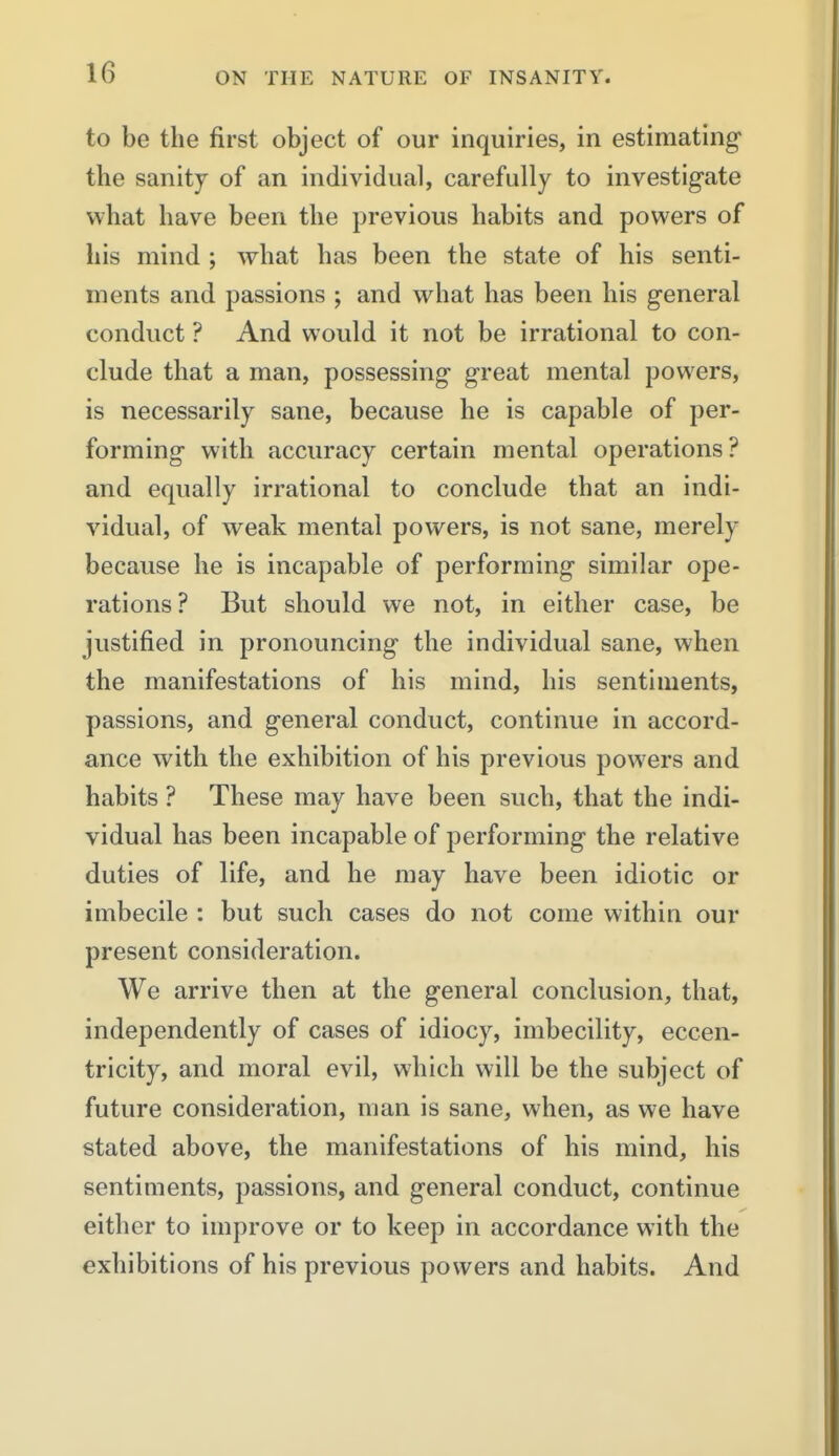 to be the first object of our inquiries, in estimating the sanitj of an individual, carefully to investigate what have been the previous habits and powers of his mind ; what has been the state of his senti- ments and passions ; and what has been his general conduct ? And would it not be irrational to con- clude that a man, possessing great mental powers, is necessarily sane, because he is capable of per- forming with accuracy certain mental operations? and equally irrational to conclude that an indi- vidual, of weak mental powers, is not sane, merely because he is incapable of performing similar ope- rations? But should we not, in either case, be justified in pronouncing the individual sane, when the manifestations of his mind, his sentiments, passions, and general conduct, continue in accord- ance with the exhibition of his previous powers and habits ? These may have been such, that the indi- vidual has been incapable of performing the relative duties of life, and he may have been idiotic or imbecile : but such cases do not come within our present consideration. We arrive then at the general conclusion, that, independently of cases of idiocy, imbecility, eccen- tricity, and moral evil, which will be the subject of future consideration, man is sane, when, as we have stated above, the manifestations of his mind, his sentiments, passions, and general conduct, continue either to improve or to keep in accordance with the exhibitions of his previous powers and habits. And