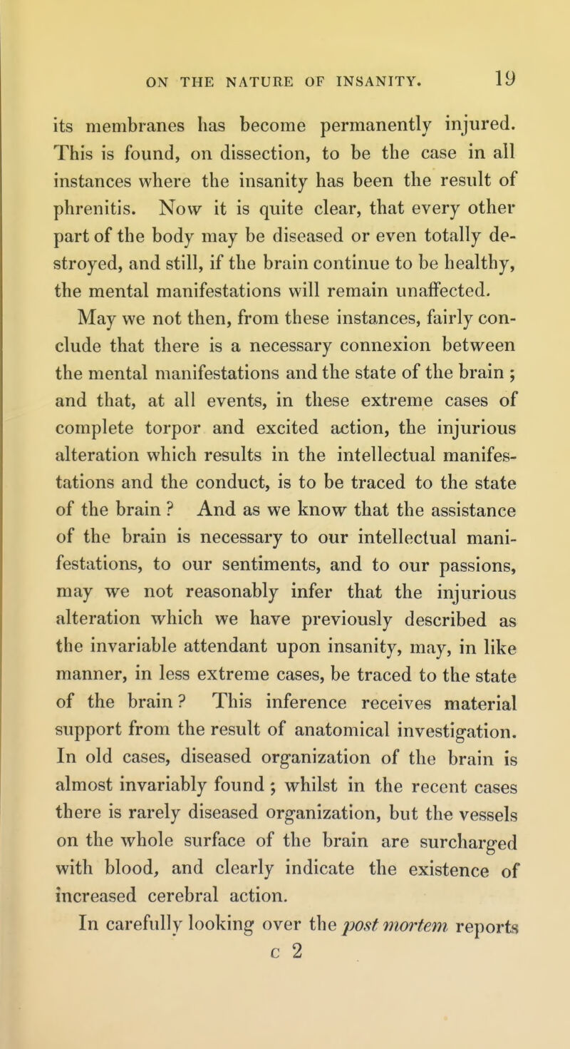 its membranes has become permanently injured. This is found, on dissection, to be the case in all instances where the insanity has been the result of phrenitis. Now it is quite clear, that every other part of the body may be diseased or even totally de- stroyed, and still, if the brain continue to be healthy, the mental manifestations will remain unaffected. May we not then, from these instances, fairly con- clude that there is a necessary connexion between the mental manifestations and the state of the brain ; and that, at all events, in these extreme cases of complete torpor and excited action, the injurious alteration which results in the intellectual manifes- tations and the conduct, is to be traced to the state of the brain ? And as we know that the assistance of the brain is necessary to our intellectual mani- festations, to our sentiments, and to our passions, may we not reasonably infer that the injurious alteration which we have previously described as the invariable attendant upon insanity, may, in like manner, in less extreme cases, be traced to the state of the brain ? This inference receives material support from the result of anatomical investigation. In old cases, diseased organization of the brain is almost invariably found; whilst in the recent cases there is rarely diseased organization, but the vessels on the whole surface of the brain are surcharged with blood, and clearly indicate the existence of increased cerebral action. In carefully looking over the post ynm^tem. reports c 2