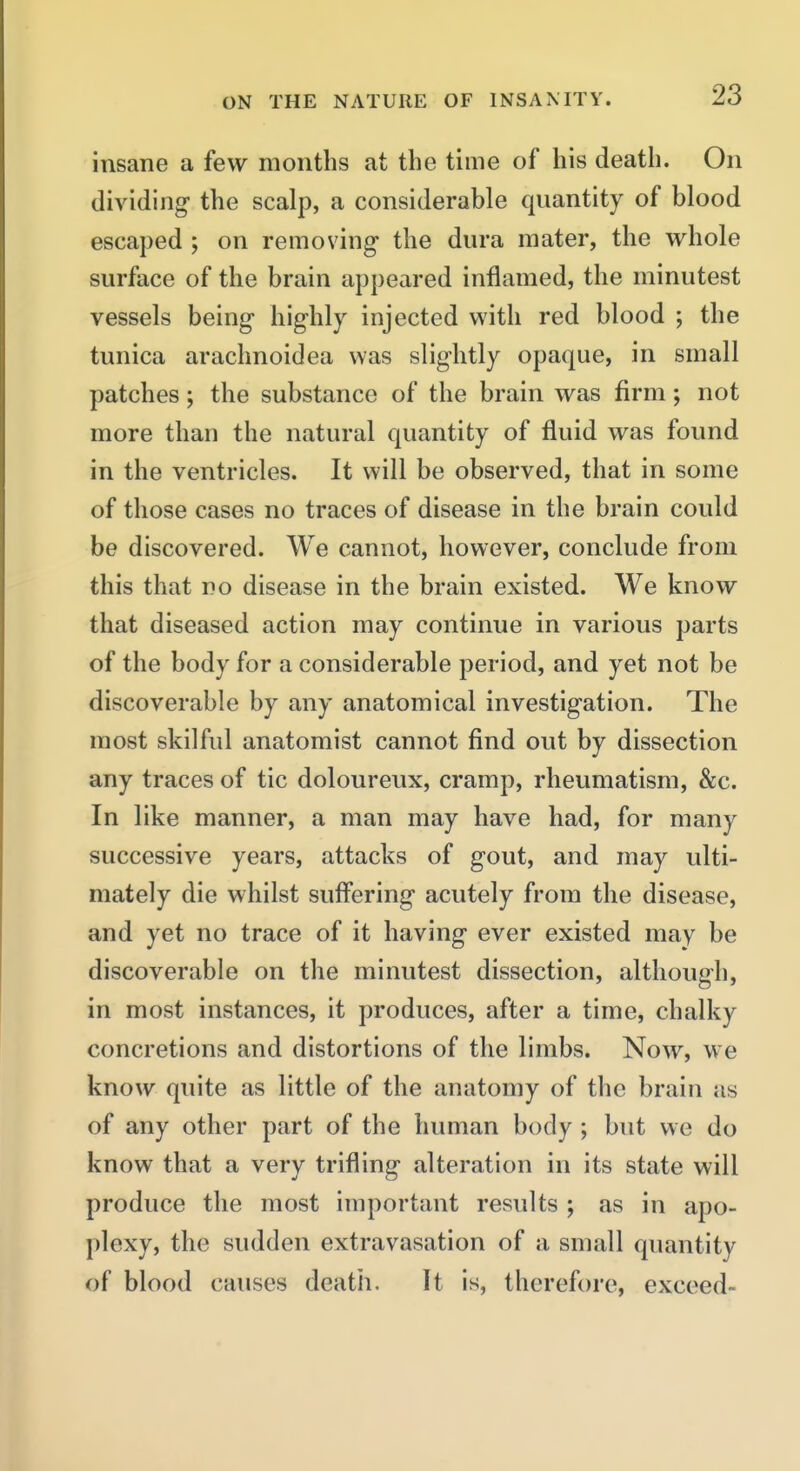 insane a few months at the time of his death. On dividing- the scalp, a considerable qnantity of blood escaped ; on removing the dura mater, the whole surface of the brain appeared inflamed, the minutest vessels being- highly injected with red blood ; the tunica arachnoidea was slightly opaque, in small patches; the substance of the brain was firm; not more than the natural quantity of fluid was found in the ventricles. It will be observed, that in some of those cases no traces of disease in the brain could be discovered. We cannot, however, conclude from this that no disease in the brain existed. We know that diseased action may continue in various parts of the body for a considerable period, and yet not be discoverable by any anatomical investigation. The most skilful anatomist cannot find out by dissection any traces of tic doloureux, cramp, rheumatism, &c. In like manner, a man may have had, for many successive years, attacks of gout, and may ulti- mately die whilst suff*ering acutely from the disease, and yet no trace of it having ever existed may be discoverable on the minutest dissection, although, in most instances, it produces, after a time, chalky concretions and distortions of the limbs. Now, we know quite as little of the anatomy of the brain us of any other part of the human body ; but we do know that a very trifling alteration in its state will produce the most important results ; as in apo- plexy, the sudden extravasation of a small quantity of blood causes deatli. It is, therefore, exceed-