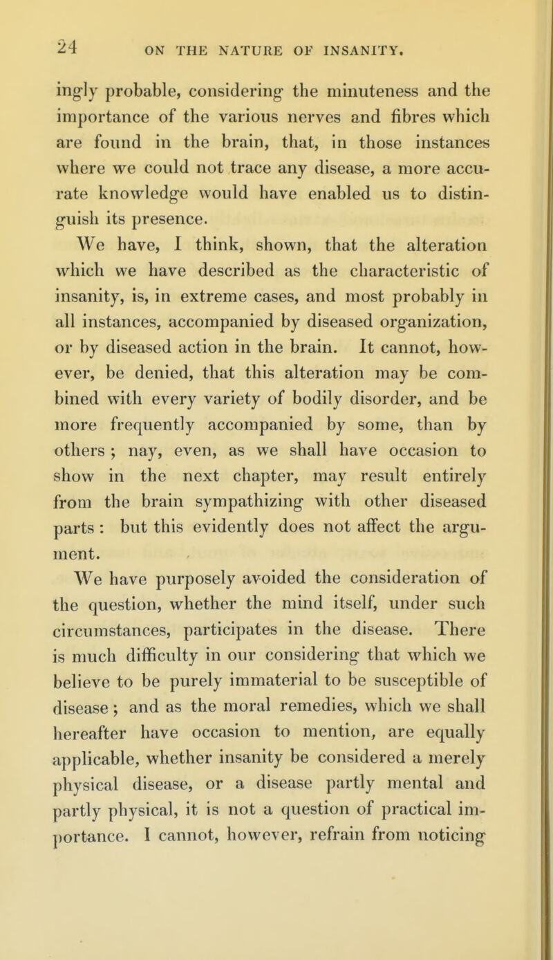 ingly probable, considering the minuteness and the importance of the various nerves and fibres which are found in the brain, that, in those instances where we could not trace any disease, a more accu- rate knowledge would have enabled us to distin- guish its presence. We have, 1 think, shown, that the alteration which we have described as the characteristic of insanity, is, in extreme cases, and most probably in all instances, accompanied by diseased organization, or by diseased action in the brain. It cannot, how- ever, be denied, that this alteration may be com- bined with every variety of bodily disorder, and be more frequently accompanied by some, than by others ; nay, even, as we shall have occasion to show in the next chapter, may result entirely from the brain sympathizing with other diseased parts : but this evidently does not affect the argu- ment. We have purposely avoided the consideration of the question, whether the mind itself, under such circumstances, participates in the disease. There is much difficulty in our considering that which we believe to be purely immaterial to be susceptible of disease; and as the moral remedies, which we shall hereafter have occasion to mention, are equally applicable, whether insanity be considered a merely physical disease, or a disease partly mental and partly physical, it is not a question of practical im- portance. 1 cannot, however, refrain from noticing