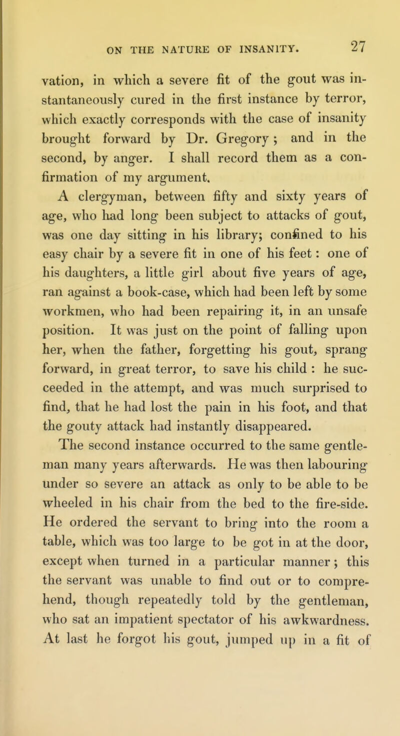 vation, in which a severe fit of the gout was in- stantaneously cured in the first instance by terror, which exactly corresponds with the case of insanity brought forward by Dr. Gregory; and in the second, by anger. I shall record them as a con- firmation of my argument. A clergyman, between fifty and sixty years of age, who had long been subject to attacks of gout, was one day sitting in his library; confined to his easy chair by a severe fit in one of his feet: one of his daughters, a little girl about five years of age, ran against a book-case, which had been left by some Avorkmen, who had been repairing it, in an unsafe position. It was just on the point of falling upon her, when the father, forgetting his gout, sprang forward, in great terror, to save his child : he suc- ceeded in the attempt, and was much surprised to find, that he had lost the pain in his foot, and that the gouty attack had instantly disappeared. The second instance occurred to the same gentle- man many years afterwards. He was then labouring under so severe an attack as only to be able to be wheeled in his chair from the bed to the fire-side. He ordered the servant to bring into the room a table, which was too large to be got in at the door, except when turned in a particular manner; this the servant was unable to find out or to compre- hend, though repeatedly told by the gentleman, who sat an impatient spectator of his awkwardness. At last he forgot his gout, jumped up in a fit of