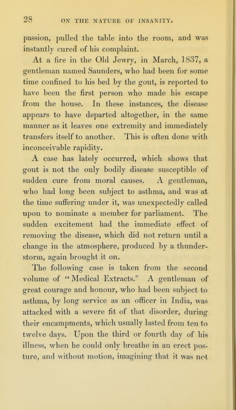 passion, pulled the table into the room, and was instantly cured of his complaint. At a fire in the Old Jewry, in March, 1837, a gentleman named Saunders, who had been for some time confined to his bed by the gout, is reported to have been the first person who made his escape from the house. In these instances, the disease appears to have departed altogether, in the same manner as it leaves one extremity and immediately transfers itself to another. This is often done with inconceivable rapidity. A case has lately occurred, which shows that gout is not the only bodily disease susceptible of sudden cure from moral causes. A gentleman, who had long been subject to asthma, and was at the time suffering under it, was unexpectedly called upon to nominate a member for parliament. The sudden excitement had the immediate effect of removing the disease, which did not return until a change in the atmosphere, produced by a thunder- storm, again brought it on. The following case is taken from the second volume of  Medical Extracts. A gentleman of great courage and honour, who had been subject to asthma, by long service as an officer in India, was attacked with a severe fit of that disorder, during their encampments, which usually lasted from ten to twelve days. Upon the third or fourth day of his illness, when he could only breathe in an erect pos- ture, and without motion, imagining that it was not