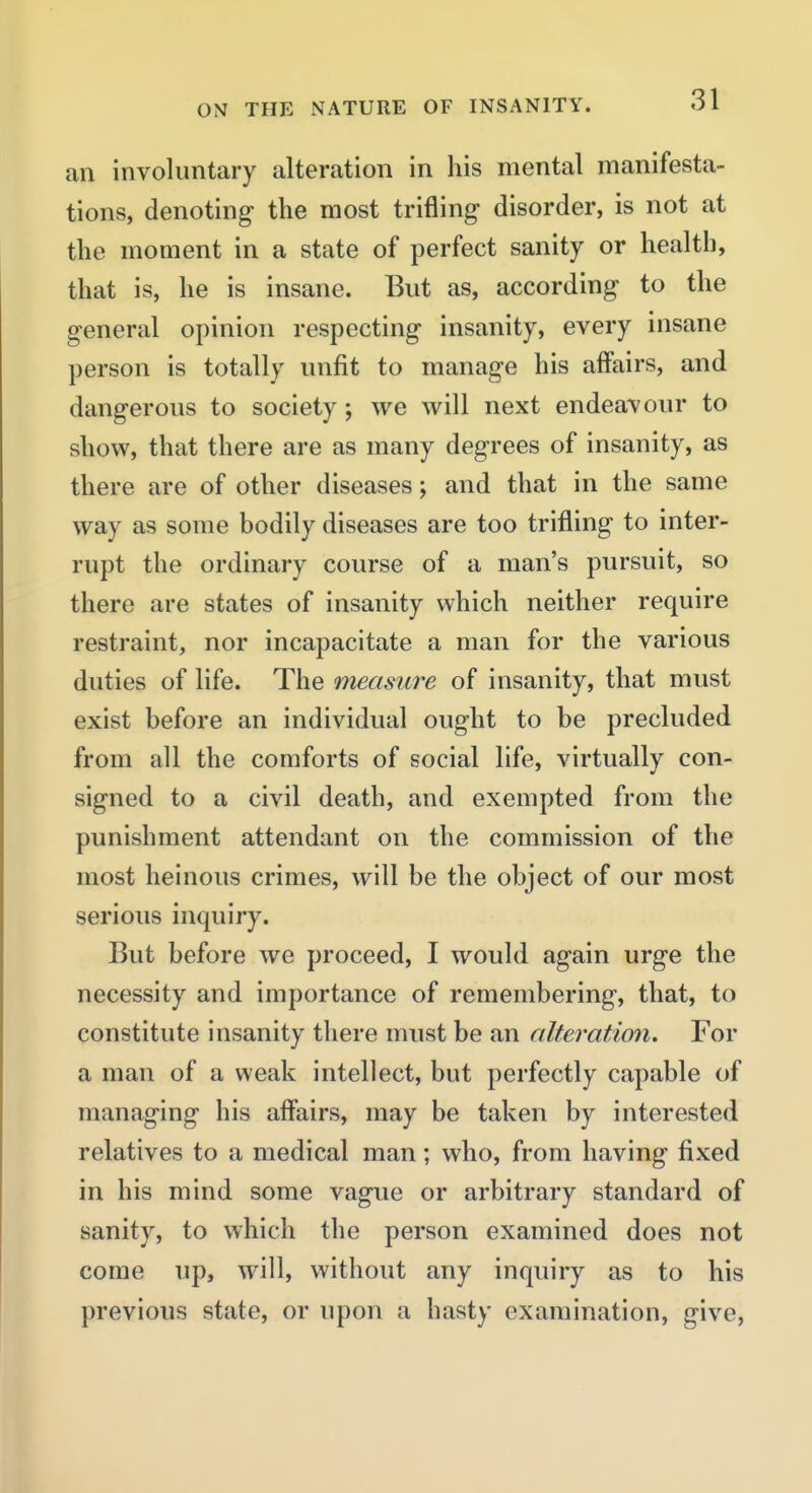 an involuntary alteration in his mental manifesta- tions, denoting the most trifling disorder, is not at the moment in a state of perfect sanity or health, that is, he is insane. But as, according to the general opinion respecting insanity, every insane person is totally unfit to manage his affairs, and dangerous to society; we will next endeavour to show, that there are as many degrees of insanity, as there are of other diseases; and that in the same way as some bodily diseases are too trifling to inter- rupt the ordinary course of a man's pursuit, so there are states of insanity which neither require restraint, nor incapacitate a man for the various duties of life. The measure of insanity, that must exist before an individual ought to be precluded from all the comforts of social life, virtually con- signed to a civil death, and exempted from the punishment attendant on the commission of the most heinous crimes, will be the object of our most serious inquiry. But before we proceed, I would again urge the necessity and importance of remembering, that, to constitute insanity there must be an alteratimi. For a man of a weak intellect, but perfectly capable of managing his affairs, may be taken by interested relatives to a medical man; who, from having fixed in his mind some vague or arbitrary standard of sanity, to which the person examined does not come up, will, without any inquiry as to his previous state, or upon a hasty examination, give,