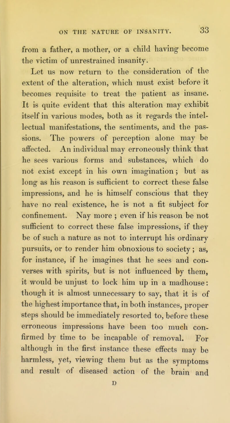 from a father, a mother, or a child having become the victim of unrestrained insanity. Let us now return to the consideration of the extent of the alteration, which must exist before it becomes requisite to treat the patient as insane. It is quite evident that this alteration may exhibit itself in various modes, both as it regards the intel- lectual manifestations, the sentiments, and the pas- sions. The powers of perception alone may be affected. An individual may erroneously think that he sees various forms and substances, which do not exist except in his own imagination; but as long as his reason is sufficient to correct these false impressions, and he is himself conscious that they have no real existence, he is not a fit subject for confinement. Nay more ; even if his reason be not sufficient to correct these false impressions, if they be of such a nature as not to interrupt his ordinary pursuits, or to render him obnoxious to society; as, for instance, if he imagines that he sees and con- verses with spirits, but is not influenced by them, it would be unjust to lock him up in a madhouse: though it is almost unnecessary to say, that it is of the highest importance that, in both instances, proper steps should be immediately resorted to, before these erroneous impressions have been too much con- firmed by time to be incapable of removal. For although in the first instance these eff*ects may be harmless, yet, viewing them but as the symptoms and result of diseased action of the brain and D