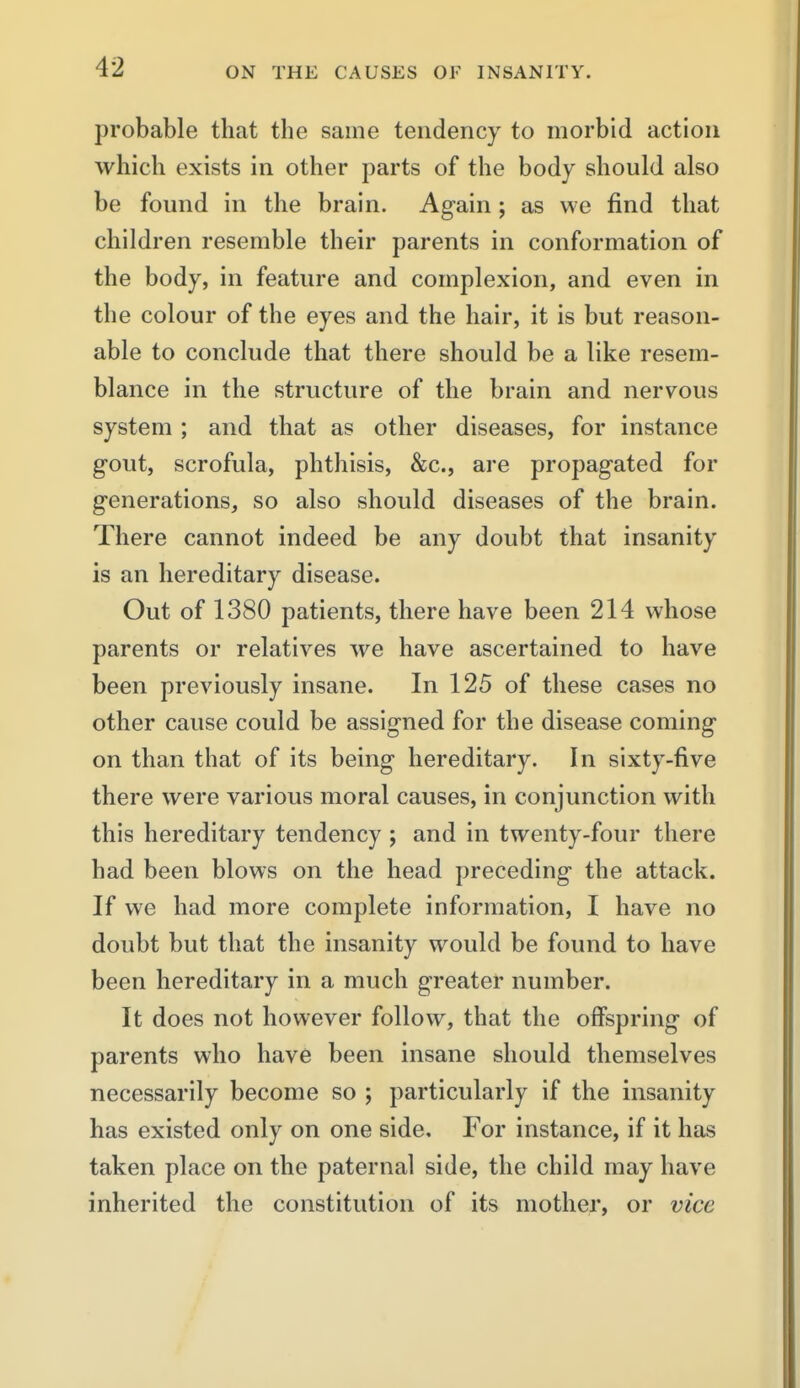 probable that the same tendency to morbid action which exists in other parts of the body should also be found in the brain. Again; as we find that children resemble their parents in conformation of the body, in feature and complexion, and even in the colour of the eyes and the hair, it is but reason- able to conclude that there should be a like resem- blance in the structure of the brain and nervous system ; and that as other diseases, for instance gout, scrofula, phthisis, &c., are propagated for generations, so also should diseases of the brain. There cannot indeed be any doubt that insanity is an hereditary disease. Out of 1380 patients, there have been 214 whose parents or relatives we have ascertained to have been previously insane. In 125 of these cases no other cause could be assigned for the disease coming on than that of its being hereditary. In sixty-five there were various moral causes, in conjunction with this hereditary tendency ; and in twenty-four there had been blows on the head preceding the attack. If we had more complete information, I have no doubt but that the insanity would be found to have been hereditary in a much greater number. It does not however follow, that the offspring of parents who have been insane should themselves necessarily become so ; particularly if the insanity has existed only on one side. For instance, if it has taken place on the paternal side, the child may have inherited the constitution of its mother, or vice