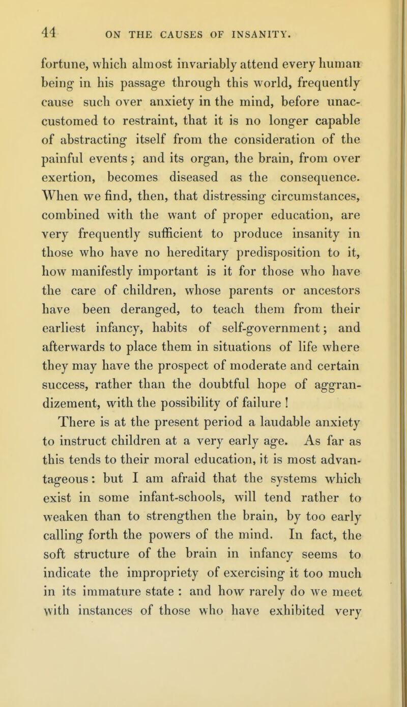 fortune, which ahiiost invariably attend every human being- in his passage through this world, frequently cause such over anxiety in the mind, before unac- customed to restraint, that it is no longer capable of abstracting itself from the consideration of the painful events; and its organ, the brain, from over exertion, becomes diseased as the consequence. When we find, then, that distressing circumstances, combined with the want of proper education, are very frequently sufficient to produce insanity in those who have no hereditary predisposition to it, how manifestly important is it for those who have the care of children, whose parents or ancestors have been deranged, to teach them from their earliest infancy, habits of self-government; and afterwards to place them in situations of life where they may have the prospect of moderate and certain success, rather than the doubtful hope of aggran- dizement, with the possibility of failure ! There is at the present period a laudable anxiety to instruct children at a very early age. As far as this tends to their moral education, it is most advan- tageous : but I am afraid that the systems which exist in some infant-schools, will tend rather to weaken than to strengthen the brain, by too early calling forth the powers of the mind. In fact, the soft structure of the brain in infancy seems to indicate the impropriety of exercising it too much in its immature state : and how rarely do we meet with instances of those who have exhibited very