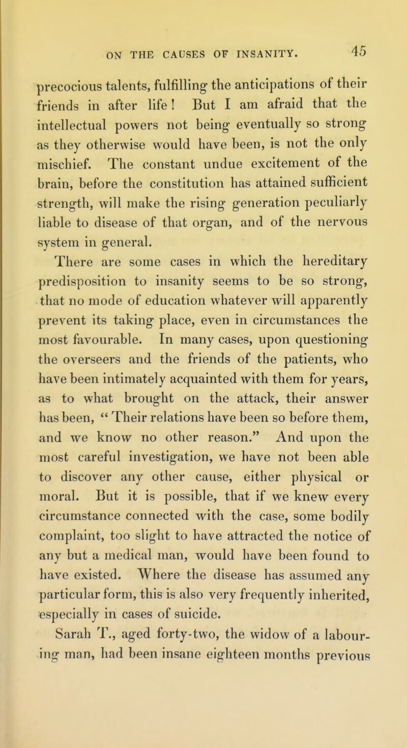 precocious talents, fulfilling the anticipations of their friends in after life! But I am afraid that the intellectual powers not being- eventually so strong as they otherwise would have been, is not the only mischief. The constant undue excitement of the brain, before the constitution has attained sufficient strength, will make the rising generation peculiarly liable to disease of that organ, and of the nervous system in general. There are some cases in which the hereditary predisposition to insanity seems to be so strong, that no mode of education whatever will apparently prevent its taking place, even in circumstances the most favourable. In many cases, upon questioning the overseers and the friends of the patients, who have been intimately acquainted with them for years, as to what brought on the attack, their answer has been,  Their relations have been so before them, and we know no other reason. And upon the most careful investigation, we have not been able to discover any other cause, either physical or moral. But it is possible, that if we knew every circumstance connected with the case, some bodily complaint, too slight to have attracted the notice of any but a medical man, would have been found to have existed. Where the disease has assumed any particular form, this is also very frequently inherited, especially in cases of suicide. Sarah T., aged forty-two, the widow of a labour- ing man, had been insane eighteen months previous