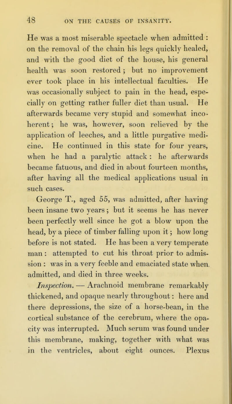 He was a most miserable spectacle when admitted : on the removal of the chain his legs quickly healed, and with the good diet of the house, his general health was soon restored ; but no improvement ever took place in his intellectual faculties. He was occasionally subject to pain in the head, espe- cially on getting rather fuller diet than usual. He afterwards became very stupid and somewhat inco- herent ; he was, however, soon relieved by the application of leeches, and a little purgative medi- cine. He continued in this state for four years, when he had a paralytic attack: he afterwards became fatuous, and died in about fourteen months, after having all the medical applications usual in such cases. George T., aged 55, was admitted, after having been insane two years; but it seems he has never been perfectly well since he got a blow upon the head, by a piece of timber falling upon it; how long before is not stated. He has been a very temperate man: attempted to cut his throat prior to admis- sion : was in a very feeble and emaciated state whea admitted, and died in three weeks. Inspection. — Arachnoid membrane remarkably thickened, and opaque nearly throughout: here and there depressions, the size of a horse-bean, in the cortical substance of the cerebrum, where the opa- city was interrupted. Much serum was found under this membrane, making, together with what was in the ventricles, about eight ounces. Plexus