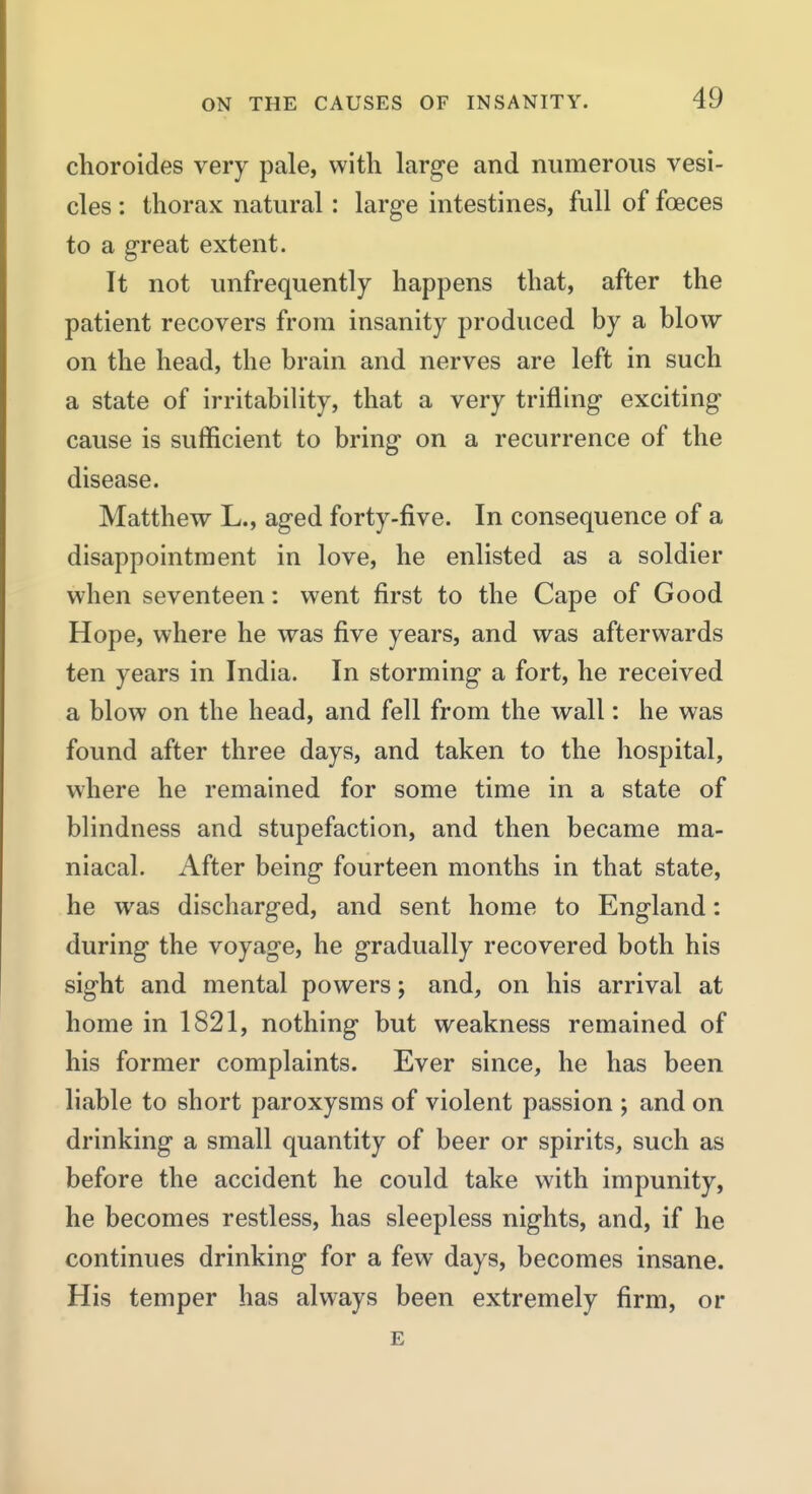 choroides very pale, with large and numerous vesi- cles : thorax natural: large intestines, full of foeces to a great extent. It not unfrequently happens that, after the patient recovers from insanity produced by a blow on the head, the brain and nerves are left in such a state of irritability, that a very trifling exciting cause is sufficient to bring on a recurrence of the disease. Matthew L., aged forty-five. In consequence of a disappointment in love, he enlisted as a soldier when seventeen: went first to the Cape of Good Hope, where he was five years, and was afterwards ten years in India. In storming a fort, he received a blow on the head, and fell from the wall: he was found after three days, and taken to the hospital, where he remained for some time in a state of blindness and stupefaction, and then became ma- niacal. After being fourteen months in that state, he was discharged, and sent home to England: during the voyage, he gradually recovered both his sight and mental powers; and, on his arrival at home in 1821, nothing but weakness remained of his former complaints. Ever since, he has been liable to short paroxysms of violent passion ; and on drinking a small quantity of beer or spirits, such as before the accident he could take with impunity, he becomes restless, has sleepless nights, and, if he continues drinking for a few days, becomes insane. His temper has always been extremely firm, or E