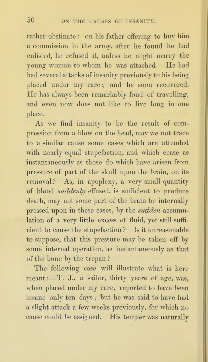 rather obstinate: on his father offering to buy him a commission in the army, after he found he had enlisted, he refused it, unless he might marry the young woman to whom he was attached. He had had several attacks of insanity previously to his being placed under my care; and he soon recovered. He has always been remarkably fond of travelling, and even now does not like to live long in one place. As we find insanity to be the result of com- pression from a blow on the head, may we not trace to a similar cause some cases which are attended with nearly equal stupefaction, and which cease as instantaneously as those do which have arisen from pressure of part of the skull upon the brain, on its removal ? As, in apoplexy, a very small quantity of blood suddenly effused, is sufficient to produce death, may not some part of the brain be internally pressed upon in these cases, by the sudden accumu- lation of a very little excess of fluid, yet still suffi- cient to cause the stupefaction ? Is it unreasonable to suppose, that this pressure may be taken off by some internal operation, as instantaneously as that of the bone by the trepan ? The following case will illustrate what is here meant:—T. J., a sailor, thirty years of age, was, when placed under my care, reported to have been insane only ten days; but he was said to have had a slight attack a few weeks previously, for which no cause could be assigned. His temper was naturally