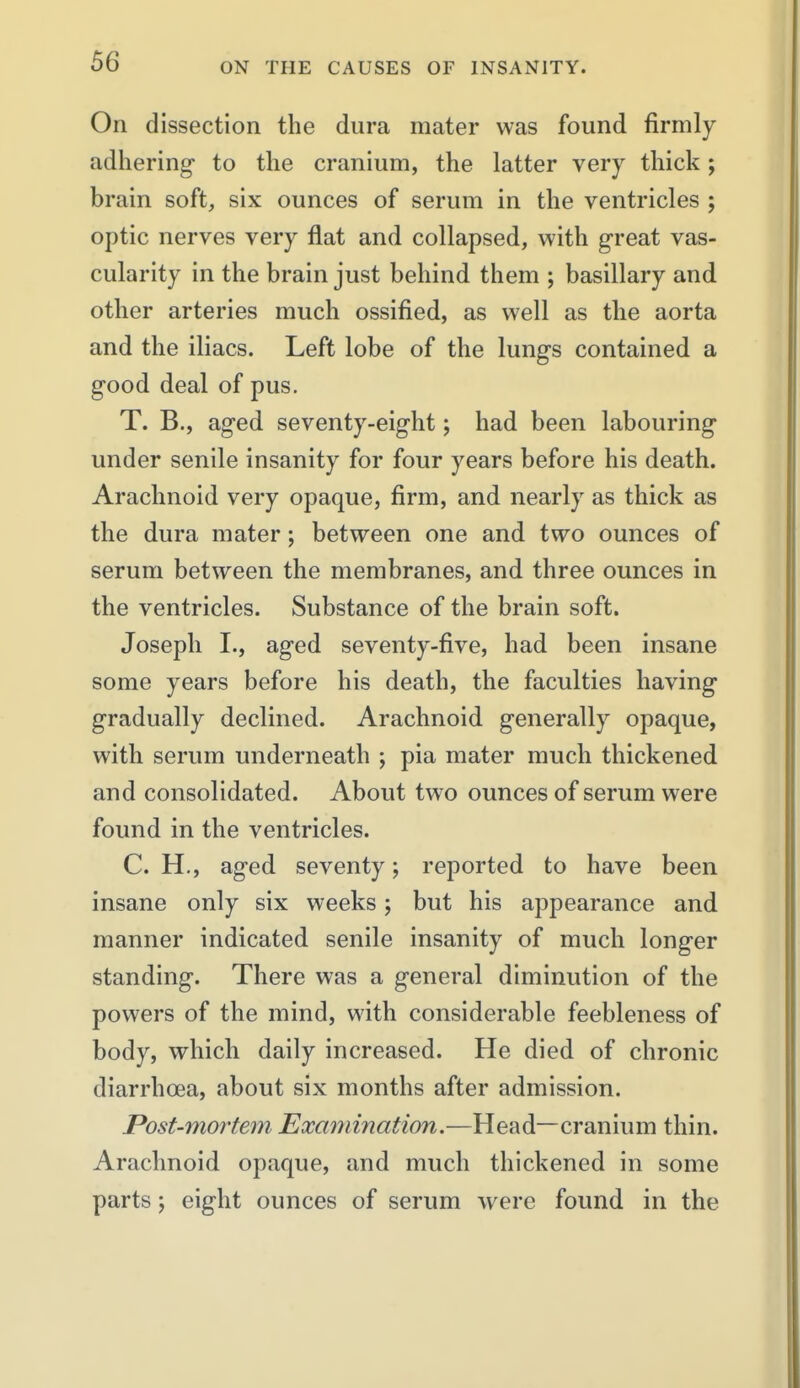 On dissection the dura mater was found firmly adhering- to the cranium, the latter very thick; brain soft, six ounces of serum in the ventricles ; optic nerves very flat and collapsed, with great vas- cularity in the brain just behind them ; basillary and other arteries much ossified, as well as the aorta and the iliacs. Left lobe of the lungs contained a good deal of pus. T. B., aged seventy-eight; had been labouring under senile insanity for four years before his death. Arachnoid very opaque, firm, and nearly as thick as the dura mater; between one and two ounces of serum between the membranes, and three ounces in the ventricles. Substance of the brain soft. Joseph I., aged seventy-five, had been insane some years before his death, the faculties having gradually declined. Arachnoid generally opaque, with serum underneath ; pia mater much thickened and consolidated. About two ounces of serum were found in the ventricles. C. H., aged seventy; reported to have been insane only six weeks; but his appearance and manner indicated senile insanity of much longer standing. There was a general diminution of the powers of the mind, with considerable feebleness of body, which daily increased. He died of chronic diarrhoea, about six months after admission. Post-mortem Examination.—Head—cranium thin. Arachnoid opaque, and much thickened in some parts; eight ounces of serum were found in the