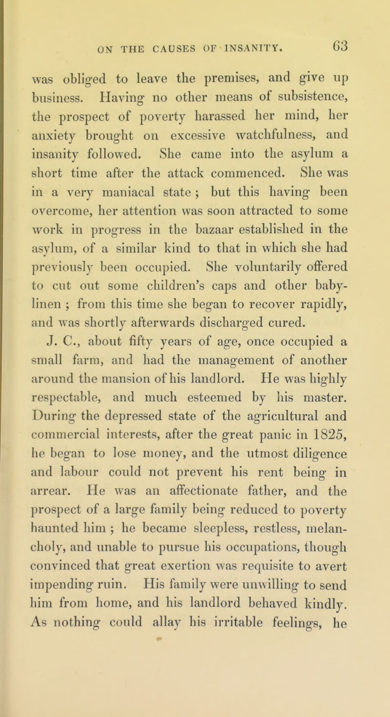 was obliged to leave the premises, and give up business. Having no other means of subsistence, the prospect of poverty harassed her mind, her anxiety brought on excessive watchfulness, and insanity followed. She came into the asylum a short time after the attack commenced. She was in a very maniacal state ; but this having been overcome, her attention was soon attracted to some work in progress in the bazaar established in the asylum, of a similar kind to that in which she had previously been occupied. She voluntarily offered to cut out some children's caps and other baby- linen ; from this time she began to recover rapidly, and was shortly afterwards discharged cured. J. C, about fifty years of age, once occupied a small farm, and had the management of another around the mansion of his landlord. He was highly respectable, and much esteemed by his master. During the depressed state of the agricultural and commercial interests, after the great panic in 1825, he began to lose money, and the utmost diligence and labour could not prevent his rent being in arrear. He was an affectionate father, and the prospect of a large family being reduced to poverty haunted him ; he became sleepless, restless, melan- choly, and unable to pursue his occupations, though convinced that great exertion was requisite to avert impending ruin. His family were unwilling to send him from home, and his landlord behaved kindly. As nothing could allay his irritable feelings, he