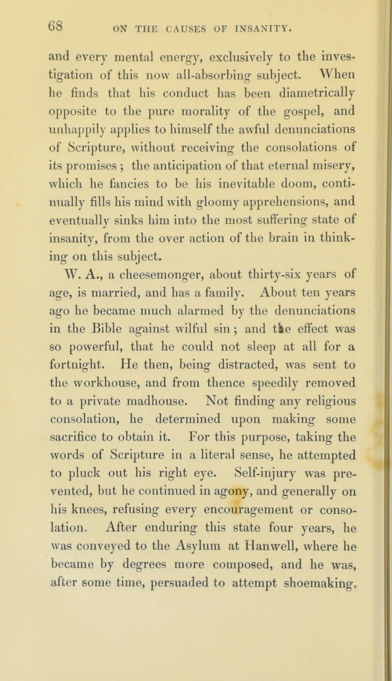 G8 and every mental energy, exclusively to the inves- tigation of this now all-absorbing subject. When he finds that his conduct has been diametrically opposite to the pure morality of the gospel, and unhappily applies to himself the awful denunciations of Scripture, without receiving the consolations of its promises ; the anticipation of that eternal misery, which he fancies to be his inevitable doom, conti- nually fills his mind with gloomy apprehensions, and eventually sinks him into the most suffering state of insanity, from the over action of the brain in think- ing on this subject. W. A., a cheesemonger, about thirty-six years of age, is married, and has a family. About ten years ago he became much alarmed by the denunciations in the Bible against wilful sin; and tlte effect was so powerful, that he could not sleep at all for a fortnight. He then, being distracted, was sent to the workhouse, and from thence speedily removed to a private madhouse. Not finding any religious consolation, he determined upon making some sacrifice to obtain it. For this purpose, taking the words of Scripture in a literal sense, he attempted to pluck out his right eye. Self-injury was pre- vented, but he continued in agony, and generally on his knees, refusing every encouragement or conso- lation. After enduring this state four years, he was conveyed to the Asylum at Hanvvell, where he became by degrees more composed, and he was, after some time, persuaded to attempt shoemaking.