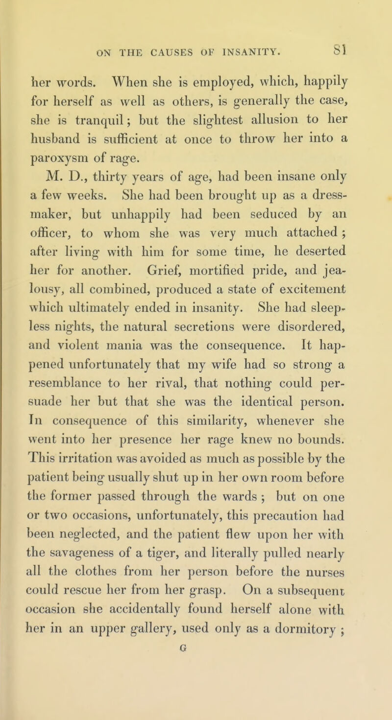 her words. When she is employed, which, happily for herself as well as others, is generally the case, she is tranquil; but the slig-htest allusion to her husband is sufficient at once to throw her into a paroxysm of rag-e. M. D., thirty years of ag-e, had been insane only a few weeks. She had been brought up as a dress- maker, but unhappily had been seduced by an officer, to whom she was very much attached ; after living- with him for some time, he deserted her for another. Grief, mortified pride, and jea- lousy, all combined, produced a state of excitement which ultimately ended in insanity. She had sleep- less nights, the natural secretions were disordered, and violent mania was the consequence. It hap- pened unfortunately that my wife had so strong a resemblance to her rival, that nothing could per- suade her but that she was the identical person. In consequence of this similarity, whenever she went into her presence her rage knew no bounds. This irritation was avoided as much as possible by the patient being usually shut up in her own room before the former passed through the wards ; but on one or two occasions, unfortunately, this precaution had been neglected, and the patient flew upon her with the savageness of a tiger, and literally pulled nearly all the clothes from her person before the nurses could rescue her from her grasp. On a subsequent occasion she accidentally found herself alone with her in an upper gallery, used only as a dormitory ; G