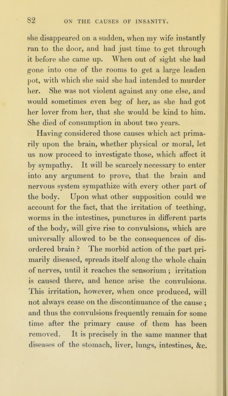 she disappeared on a sudden, when my wife instantly ran to the door, and had just time to g-et through it before she came up. When out of sight she had gone into one of the rooms to get a large leaden pot, with which she said she had intended to murder her. She was not violent against any one else, and would sometimes even beg of her, as she had got her lover from her, that she would be kind to him. She died of consumption in about two years. Having considered those causes which act prima- rily upon the brain, whether physical or moral, let us now proceed to investigate those, which affect it by sympathy. It will be scarcely necessary to enter into any argument to prove, that the brain and nervous system sympathize with every other part of the body. Upon what other supposition could we account for the fact, that the irritation of teething, worms in the intestines, punctures in different parts of the body, will give rise to convulsions, which are universally allowed to be the consequences of dis- ordered brain ? The morbid action of the part pri- marily diseased, spreads itself along the whole chain of nerves, until it reaches the sensorium ; irritation is caused there, and hence arise the convulsions. This irritation, however, when once produced, will not always cease on the discontinuance of the cause ; and thus the convulsions frequently remain for some time after the primary cause of them has been removed. It is precisely in the same manner that diseases of the stomach, liver, lungs, intestines, &c.