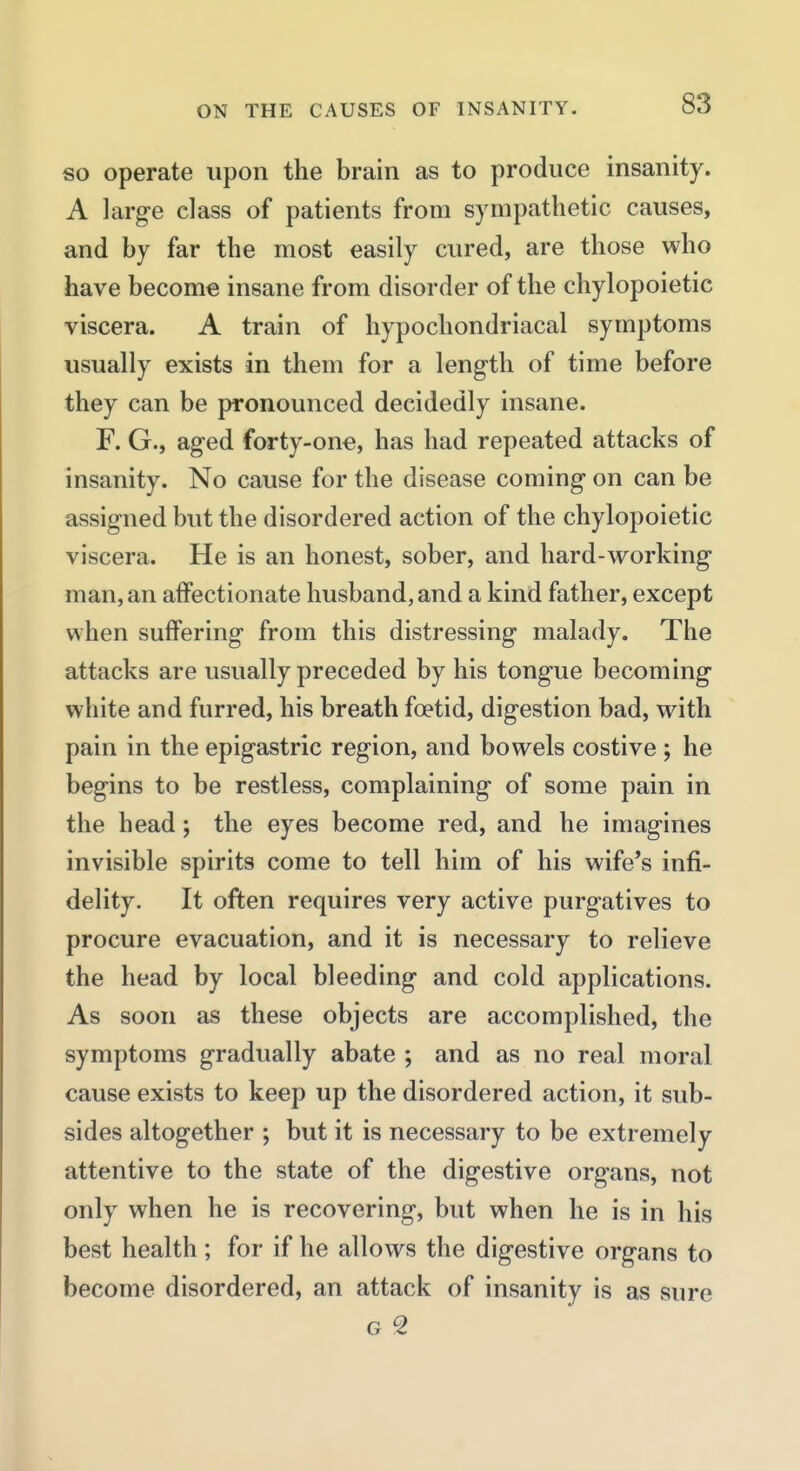 so operate upon the brain as to produce insanity. A larg-e class of patients from sympathetic causes, and by far the most easily cured, are those who have become insane from disorder of the chylopoietic viscera. A train of hypochondriacal symptoms usually exists in them for a length of time before they can be pronounced decidedly insane. F. G., aged forty-one, has had repeated attacks of insanity. No cause for the disease coming on can be assigned but the disordered action of the chylopoietic viscera. He is an honest, sober, and hard-working man, an affectionate husband, and a kind father, except when suffering from this distressing malady. The attacks are usually preceded by his tongue becoming white and furred, his breath foetid, digestion bad, with pain in the epigastric region, and bowels costive ; he begins to be restless, complaining of some pain in the head; the eyes become red, and he imagines invisible spirits come to tell him of his wife's infi- delity. It often requires very active purgatives to procure evacuation, and it is necessary to relieve the head by local bleeding and cold applications. As soon as these objects are accomplished, the symptoms gradually abate ; and as no real moral cause exists to keep up the disordered action, it sub- sides altogether ; but it is necessary to be extremely attentive to the state of the digestive organs, not only when he is recovering, but when he is in his best health; for if he allows the digestive organs to become disordered, an attack of insanity is as sure G 2