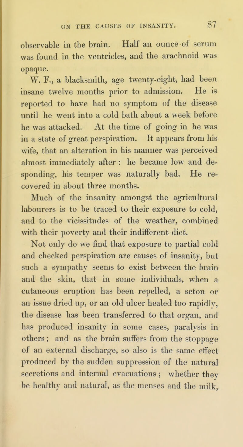 observable in the brain. Half an ounce of serum was found in the ventricles, and the arachnoid was opaque. W. F., a blacksmith, age twenty-eight, had been insane twelve months prior to admission. He is reported to have had no symptom of the disease until he went into a cold bath about a week before he was attacked. At the time of going in he was in a state of great perspiration. It appears from his wife, that an alteration in his manner was perceived almost immediately after : he became low and de- sponding, his temper was naturally bad. He re- covered in about three months. Much of the insanity amongst the agricultural labourers is to be traced to their exposure to cold, and to the vicissitudes of the weather, combined with their poverty and their indifferent diet. Not only do we find that exposure to partial cold and checked perspiration are causes of insanity, but such a sympathy seems to exist between the brain and the skin, that in some individuals, when a cutaneous eruption has been repelled, a seton or an issue dried up, or an old ulcer healed too rapidly, the disease has been transferred to that organ, and has produced insanity in some cases, paralysis in others ; and as the brain suffers from the stoppage of an external discharge, so also is the same effect produced by the sudden suppression of the natural secretions and internal evacuations ; whether they be healthy and natural, as the menses and the milk.