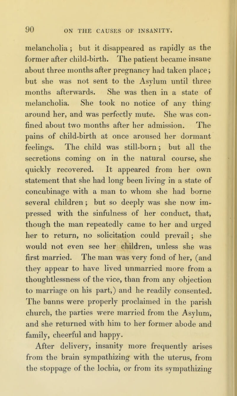 melancholia ; but it disappeared as rapidly as the former after child-birth. The patient became insane about three months after pregnancy had taken place; but she was not sent to the Asylum until three months afterwards. She was then in a state of melancholia. She took no notice of any thing around her, and was perfectly mute. She was con- fined about two months after her admission. The pains of child-birth at once aroused her dormant feeling's. The child was still-born; but all the secretions coming on in the natural course, she quickly recovered. It appeared from her own statement that she had long been living in a state of concubinage with a man to whom she had borne several children; but so deeply was she now im- pressed with the sinfulness of her conduct, that, though the man repeatedly came to her and urged her to return, no solicitation could prevail; she would not even see her children, unless she was first married. The man was very fond of her, (and they appear to have lived unmarried more from a thoughtlessness of the vice, than from any objection to marriage on his part,) and he readily consented. The banns were properly proclaimed in the parish church, the parties were married from the Asylum, and she returned with him to her former abode and family, cheerful and happy. After delivery, insanity more frequently arises from the brain sympathizing with the uterus, from the stoppage of the lochia, or from its sympathizing