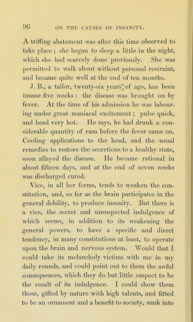 A trifling- abatement was after this time observed to take place ; she began to sleep a little in the night, which she had scarcely done previously. She was permitted to walk about without personal restraint, and became quite well at the end of ten months. J. B., a tailor, twenty-six years^of age, has been insane five weeks : the disease was brought on by fever. At the time of his admission he was labour- ing under great maniacal excitement; pulse quick, and head very hot. He says, he had drunk a con- siderable quantity of rum before the fever came on. Cooling applications to the head, and the usual remedies to restore the secretions to a healthy state, soon allayed the disease. He became rational in about fifteen days, and at the end of seven weeks was discharged cured. Vice, in all her forms, tends to weaken the con- stitution, and, so far as the brain participates in the general debility, to produce insanity. But there is a vice, the secret and unsuspected indulgence of which seems, in addition to its weakening the general powers, to have a specific and direct tendency, in many constitutions at least, to operate upon the brain and nervous system. Would that I could take its melancholy victims with me in my daily rounds, and could point out to them the awful consequences, which they do but little suspect to be the result of its indulgence. I could show them those, gifted by nature with high talents, and fitted to be an ornament and a benefit to society, sunk into