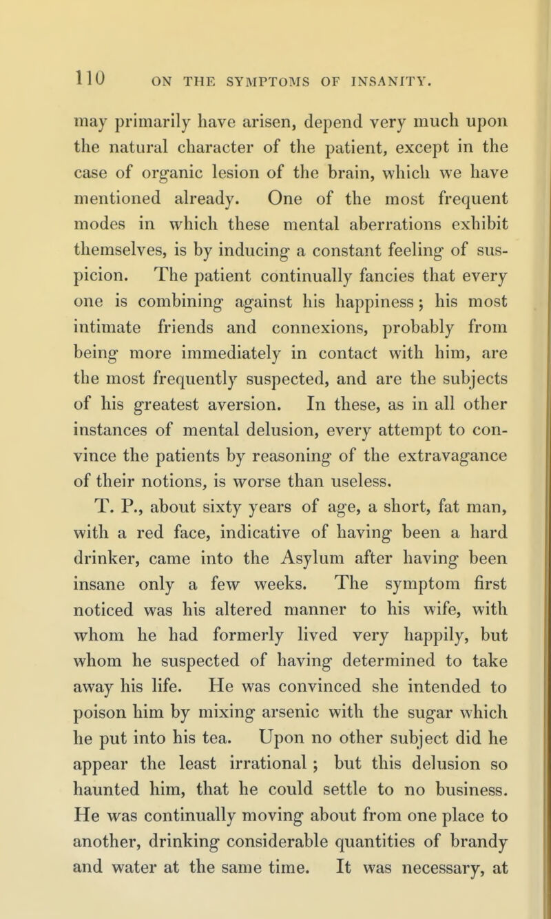 may primarily have arisen, depend very much upon the natural character of the patient, except in the case of organic lesion of the brain, which we have mentioned already. One of the most frequent modes in which these mental aberrations exhibit themselves, is by inducing- a constant feeling of sus- picion. The patient continually fancies that every one is combining against his happiness; his most intimate friends and connexions, probably from being more immediately in contact with him, are the most frequently suspected, and are the subjects of his greatest aversion. In these, as in all other instances of mental delusion, every attempt to con- vince the patients by reasoning of the extravagance of their notions, is worse than useless. T. P., about sixty years of age, a short, fat man, with a red face, indicative of having been a hard drinker, came into the Asylum after having been insane only a few weeks. The symptom first noticed was his altered manner to his wife, with whom he had formerly lived very happily, but whom he suspected of having determined to take away his life. He was convinced she intended to poison him by mixing arsenic with the sugar which he put into his tea. Upon no other subject did he appear the least irrational ; but this delusion so haunted him, that he could settle to no business. He was continually moving about from one place to another, drinking considerable quantities of brandy and water at the same time. It was necessary, at