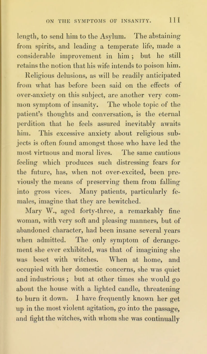 length, to send him to the Asylum. The abstaining from spirits, and leading a temperate life, made a considerable improvement in him ; but he still retains the notion that his wife intends to poison him. Religious delusions, as will be readily anticipated from what has before been said on the effects of over-anxiety on this subject, are another very com- mon symptom of insanity. The whole topic of the patient's thoughts and conversation, is the eternal perdition that he feels assured inevitably awaits him. This excessive anxiety about religious sub- jects is often found amongst those who have led the most virtuous and moral lives. The same cautious feeling which produces such distressing fears for the future, has, when not over-excited, been pre- viously the means of preserving them from falling into gross vices. Many patients, particularly fe- males, imagine that they are bewitched. Mary W., aged forty-three, a remarkably fine woman, with very soft and pleasing manners, but of abandoned character, had been insane several years when admitted. The only symptom of derange- ment she ever exhibited, was that of imagining she was beset with witches. When at home, and occupied with her domestic concerns, she was quiet and industrious ; but at other times she would go about the house with a lighted candle, threatening to burn it down. I have frequently known her get up in the most violent agitation, go into the passage, and fight the witches, with whom she was continually