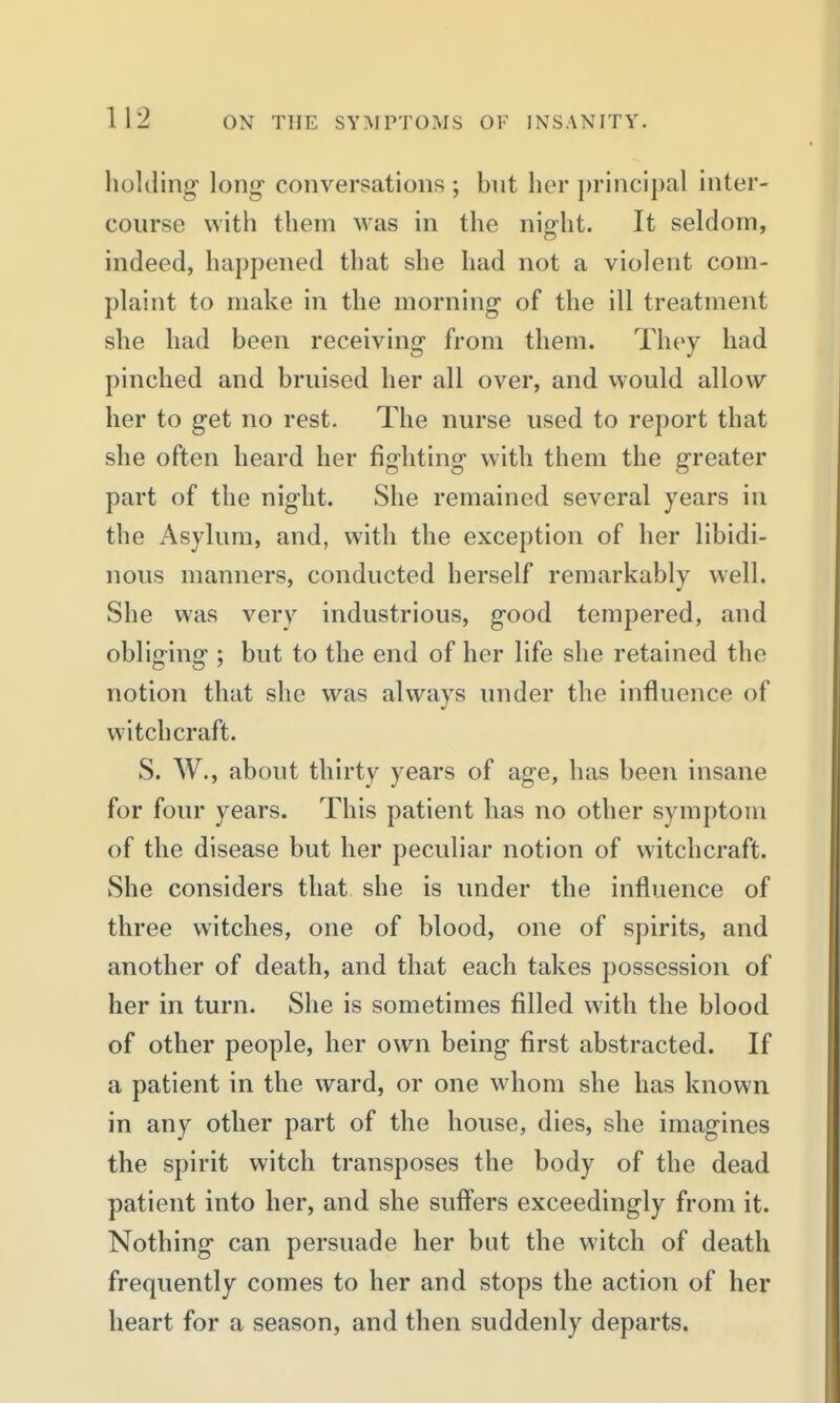 holding' long conversations ; but her })rincipal inter- course with them was in the night. It seldom, indeed, happened that she had not a violent com- plaint to make in the morning* of the ill treatment she had been receiving from them. They had pinched and bruised her all over, and would allow her to get no rest. The nurse used to report that she often heard her fighting- with them the greater part of the nig-lit. She remained several years in the Asylum, and, with the exception of her libidi- nous manners, conducted herself remarkably well. She was very industrious, good tempered, and obliging ; but to the end of her life she retained the notion that she was always inider the influence of witchcraft. S. W., about thirty years of age, has been insane for four years. This patient has no other symptom of the disease but her peculiar notion of witchcraft. She considers that she is under the influence of three witches, one of blood, one of spirits, and another of death, and that each takes possession of her in turn. She is sometimes filled with the blood of other people, her own being first abstracted. If a patient in the ward, or one whom she has known in any other part of the house, dies, she imagines the spirit witch transposes the body of the dead patient into her, and she suff'ers exceedingly from it. Nothing can persuade her but the witch of death frequently comes to her and stops the action of her heart for a season, and then suddenly departs.