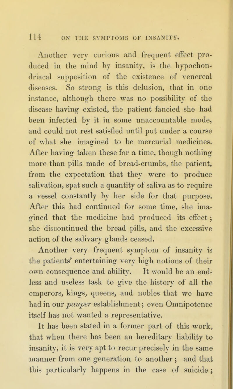 Another very curious and frequent effect pro- duced in the mind by insanity, is the hypochon- driacal supposition of the existence of venereal diseases. So strong is this delusion, that in one instance, although there was no possibility of the disease having existed, the patient fancied she had been infected by it in some unaccountable mode, and could not rest satisfied until put under a course of what she imagined to be mercurial medicines. After having taken these for a time, though nothing more than pills made of bread-crumbs, the patient, from the expectation that they were to produce salivation, spat such a quantity of saliva as to require a vessel constantly by her side for that purpose. After this had continued for some time, she ima- gined that the medicine had produced its effect; she discontinued the bread pills, and the excessive action of the salivary glands ceased. Another very frequent symptom of insanity is the patients' entertaining very high notions of their own consequence and ability. It would be an end- less and useless task to give the history of all the emperors, kings, queens, and nobles that we have had in our pauper establishment; even Omnipotence itself has not wanted a representative. It has been stated in a former part of this work, that when there has been an hereditary liability to insanity, it is very apt to recur precisely in the same manner from one generation to another ; and that this particularly happens in the case of suicide ;