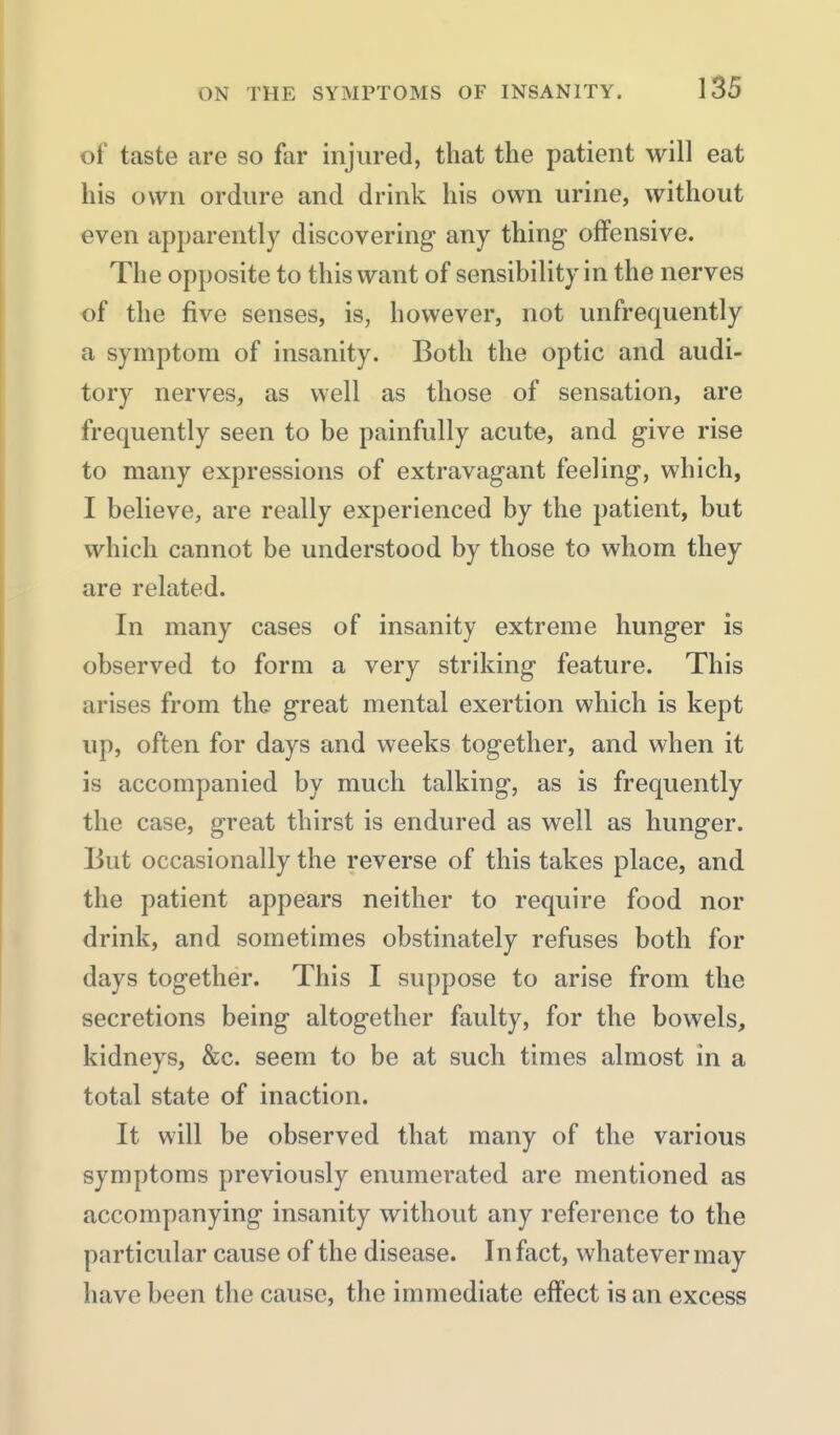 of taste are so far injured, that the patient will eat his own ordure and drink his own urine, without even apparently discovering any thing offensive. The opposite to this want of sensibility in the nerves of the five senses, is, however, not unfrequently a symptom of insanity. Both the optic and audi- tory nerves, as well as those of sensation, are frequently seen to be painfully acute, and give rise to many expressions of extravagant feeling, which, I believe, are really experienced by the patient, but which cannot be understood by those to whom they are related. In many cases of insanity extreme hunger is observed to form a very striking feature. This arises from the great mental exertion which is kept up, often for days and weeks together, and when it is accompanied by much talking, as is frequently the case, great thirst is endured as well as hunger. But occasionally the reverse of this takes place, and the patient appears neither to require food nor drink, and sometimes obstinately refuses both for days together. This I suppose to arise from the secretions being altogether faulty, for the bowels, kidneys, &c. seem to be at such times almost in a total state of inaction. It will be observed that many of the various symptoms previously enumerated are mentioned as accompanying insanity without any reference to the particular cause of the disease. In fact, whatever may have been the cause, the immediate effect is an excess