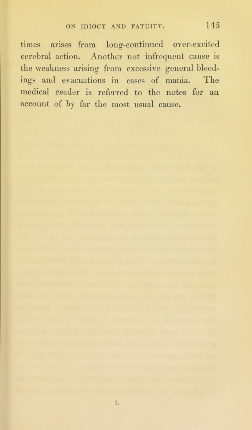 times arises from long'-contimied over-excited cerebral action. Another not infrequent cause is the weakness arising- from excessive general bleed- ing's and evacuations in cases of mania. The medical reader is referred to the notes for an account of by far the most usual cause.