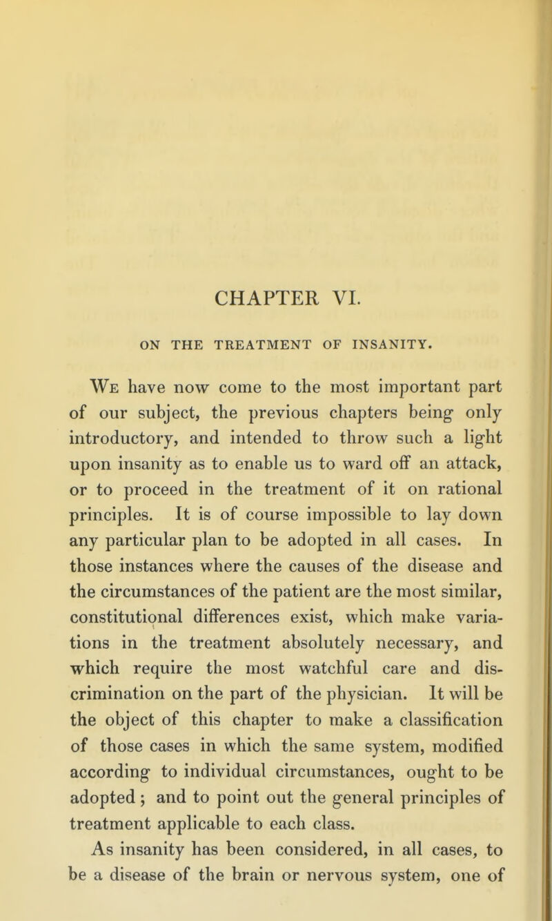 CHAPTER VL ON THE TREATMENT OF INSANITY. We have now come to the most important part of our subject, the previous chapters being only- introductory, and intended to throw such a light upon insanity as to enable us to ward off an attack, or to proceed in the treatment of it on rational principles. It is of course impossible to lay down any particular plan to be adopted in all cases. In those instances where the causes of the disease and the circumstances of the patient are the most similar, constitutional differences exist, which make varia- tions in the treatment absolutely necessary, and which require the most watchful care and dis- crimination on the part of the physician. It will be the object of this chapter to make a classification of those cases in which the same system, modified according to individual circumstances, ought to be adopted; and to point out the general principles of treatment applicable to each class. As insanity has been considered, in all cases, to be a disease of the brain or nervous system, one of