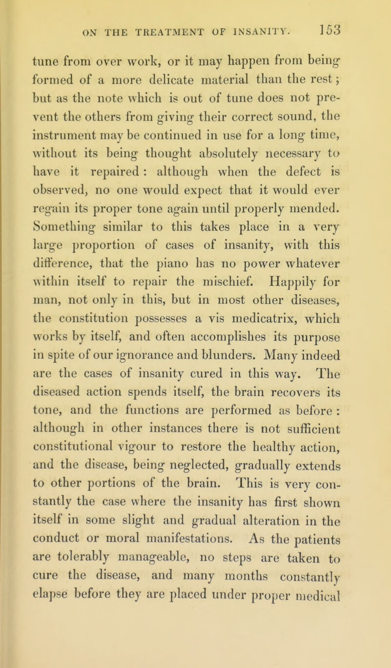 tune from over work, or it may happen from being- formed of a more delicate material than the rest; but as the note which is out of tune does not pre- vent the others from giving their correct sound, the instrument may be continued in use for a long time, without its being- thought absolutely necessary to have it repaired: although when the defect is observed, no one would expect that it would ever regain its proper tone again until properly mended. Something similar to this takes place in a very large proportion of cases of insanity, with this difference, that the piano has no power whatever within itself to repair the mischief. Happily for man, not only in this, but in most other diseases, the constitution possesses a vis medicatrix, which works by itself, and often accomplishes its purpose in spite of our ignorance and blunders. Many indeed are the cases of insanity cured in this way. The diseased action spends itself, the brain recovers its tone, and the functions are performed as before : although in other instances there is not sufficient constitutional vigour to restore the healthy action, and the disease, being neglected, gradually extends to other portions of the brain. This is very con- stantly the case where the insanity has first shown itself in some slight and gradual alteration in the conduct or moral manifestations. As the patients are tolerably manageable, no steps are taken to cure the disease, and many months constantly elapse before they are placed under proper medical