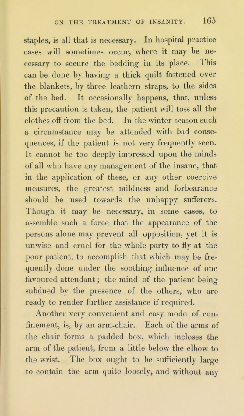 staples, is all that is necessary. In hospital practice cases will sometimes occur, where it may be ne- cessary to secure the bedding- in its place. This can be done by having a thick quilt fastened over the blankets, by three leathern straps, to the sides of the bed. It occasionally happens, that, unless this precaution is taken, the patient will toss all the clothes off from the bed. In the winter season such a circumstance may be attended with bad conse- quences, if the patient is not very frequently seen. It cannot be too deeply impressed upon the minds of all who have any management of the insane, that in the application of these, or any other coercive measures, the greatest mildness and forbearance should be used towards the unhappy sufferers. Though it may be necessary, in some cases, to assemble such a force that the appearance of the persons alone may prevent all opposition, yet it is unwise and cruel for the whole party to fly at the poor patient, to accomplish that which may be fre- quently done under the soothing influence of one favoured attendant; the mind of the patient being subdued by the presence of the others, who are ready to render further assistance if required. Another very convenient and easy mode of con- finement, is, by an arm-chair. Each of the arms of the chair forms a padded box, which incloses the arm of the patient, from a little below the elbow to the wrist. The box ought to be sufficiently large to contain the arm quite loosely, and without any
