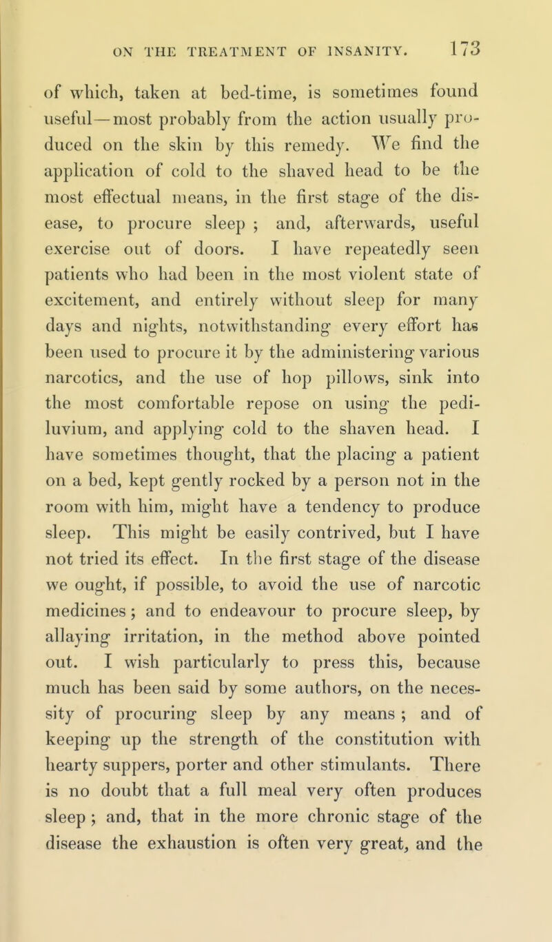 of which, taken at bed-time, is sometimes found usefid—most probably from the action usually pro- duced on the skin by this remedy. We find the application of cold to the shaved head to be the most effectual means, in the first stag-e of the dis- ease, to procure sleep ; and, afterwards, useful exercise out of doors. I have repeatedly seen patients who had been in the most violent state of excitement, and entirely without sleep for many days and nights, notwithstanding every effort has been used to procure it by the administering various narcotics, and the use of hop pillows, sink into the most comfortable repose on using the pedi- luvium, and applying cold to the shaven head. I have sometimes thought, that the placing a patient on a bed, kept gently rocked by a person not in the room with him, might have a tendency to produce sleep. This might be easily contrived, but I have not tried its effect. In the first stage of the disease we ought, if possible, to avoid the use of narcotic medicines; and to endeavour to procure sleep, by allaying irritation, in the method above pointed out. I wish particularly to press this, because much has been said by some authors, on the neces- sity of procuring sleep by any means ; and of keeping up the strength of the constitution with hearty suppers, porter and other stimulants. There is no doubt that a full meal very often produces sleep ; and, that in the more chronic stage of the disease the exhaustion is often very great, and the