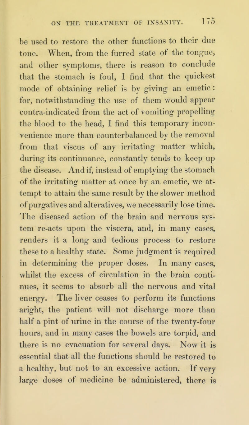 be used to restore the other functions to their due tone. When, from the furred state of the tongue, and other symptoms, there is reason to conclude that the stomach is foul, I find that the quickest mode of obtaining- relief is by giving- an emetic: for, notwithstanding' the use of them would appear contra-indicated from the act of vomiting propelling the blood to the head, I find this temporary incon- venience more than counterbalanced by the removal from that viscus of any irritating matter which, during its continuance, constantly tends to keep up the disease. And if, instead of emptying the stomach of the irritating matter at once by an emetic, we at- tempt to attain the same result by the slower method of purgatives and alteratives, we necessarily lose time. The diseased action of the brain and nervous sys- tem re-acts upon the viscera, and, in many cases, renders it a long and tedious process to restore these to a healthy state. Some judgment is required in determining the proper doses. In many cases, whilst the excess of circulation in the brain conti- nues, it seems to absorb all the nervous and vital energy. The liver ceases to perform its functions aright, the patient will not discharge more than half a pint of urine in the course of the twenty-four hours, and in many cases the bowels are torpid, and there is no evacuation for several days. Now it is essential that all the functions should be restored to a healthy, but not to an excessive action. If very large doses of medicine be administered, there is