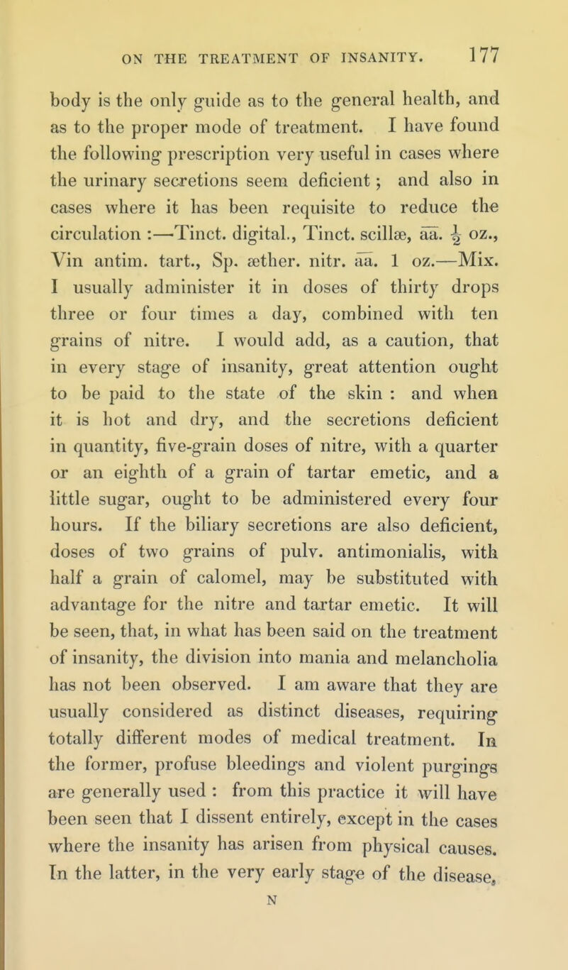 body is the only guide as to the general health, and as to the proper mode of treatment. I have found the following prescription very useful in cases where the urinary secretions seem deficient; and also in cases where it has been requisite to reduce the circulation :—Tinct. digital., Tinct. scillse, aa. ^ oz., Vin antim. tart., Sp. aether, nitr. aa. 1 oz.—Mix. I usually administer it in doses of thirty drops three or four times a day, combined with ten grains of nitre. 1 would add, as a caution, that in every stage of insanity, great attention ought to be paid to the state of the skin : and when it is hot and dry, and the secretions deficient in quantity, five-grain doses of nitre, with a quarter or an eighth of a grain of tartar emetic, and a little sugar, ought to be administered every four hours. If the biliary secretions are also deficient, doses of two grains of pulv. antimonialis, with half a grain of calomel, may be substituted with advantage for the nitre and tai'tar emetic. It will be seen, that, in what has been said on the treatment of insanity, the division into mania and melancholia has not been observed. I am aware that they are usually considered as distinct diseases, requiring totally different modes of medical treatment. In the former, profuse bleedings and violent purgings are generally used : from this practice it will have been seen that I dissent entirely, except in the cases where the insanity has arisen from physical causes. In the latter, in the very early stage of the disease, N