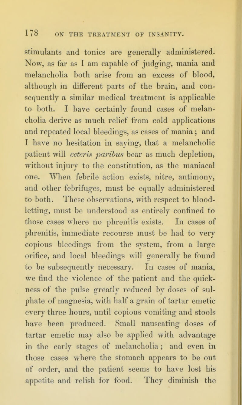 stimulants and tonics are generally administered. Now, as far as I am capable of judg'ing, mania and melancholia both arise from an excess of blood, although in different parts of the brain, and con- sequently a similar medical treatment is applicable to both. I have certainly found cases of melan- cholia derive as much relief from cold applications and repeated local bleedings, as cases of mania ; and I have no hesitation in saying, that a melancholic patient will ceteris paribus bear as much depletion, without injury to the constitution, as the maniacal one. When febrile action exists, nitre, antimony, and other febrifuges, must be equally administered to both. These observations, with respect to blood- letting, must be understood as entirely confined to those cases where no phrenitis exists. In cases of ])hrenitis, immediate recourse must be had to very copious bleedings from the system, from a large orifice, and local bleedings will generally be found to be subsequently necessary. In cases of mania, we find the violence of the patient and the quick- ness of the pulse greatly reduced by doses of sul- phate of magnesia, with half a grain of tartar emetic every three hours, until copious vomiting and stools have been produced. Small nauseating doses of tartar emetic may also be applied with advantage in the early stages of melancholia; and even in those cases where the stomach appears to be out of order, and the patient seems to have lost his appetite and relish for food. They diminish the