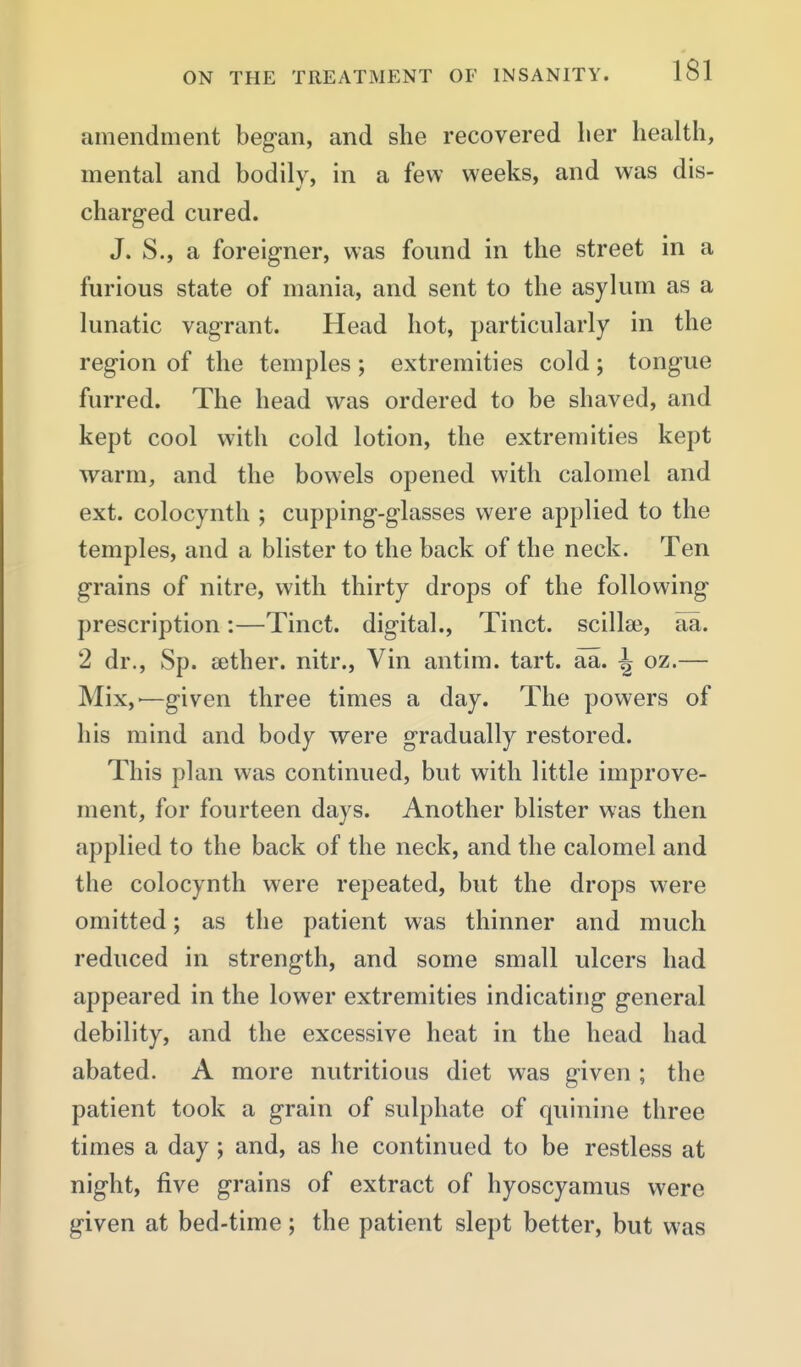 amendment began, and she recovered lier health, mental and bodily, in a few weeks, and was dis- charged cured. J. S., a foreigner, was found in the street in a furious state of mania, and sent to the asylum as a lunatic vagrant. Head hot, particularly in the region of the temples ; extremities cold ; tongue furred. The head was ordered to be shaved, and kept cool with cold lotion, the extremities kept warm, and the bowels opened with calomel and ext. colocynth ; cupping-glasses were applied to the temples, and a blister to the back of the neck. Ten grains of nitre, with thirty drops of the following prescription:—Tinct. digital., Tinct. scillaj, aa. 2 dr., Sp. sether. nitr., Vin antim. tart. aa. \ oz.— Mix,—given three times a day. The powers of his mind and body were gradually restored. This plan was continued, but with little improve- ment, for fourteen days. Another blister was then applied to the back of the neck, and the calomel and the colocynth were repeated, but the drops w^ere omitted; as the patient was thinner and much reduced in strength, and some small ulcers had appeared in the lower extremities indicating general debility, and the excessive heat in the head had abated. A more nutritious diet was given ; the patient took a grain of sulphate of quinine three times a day; and, as he continued to be restless at night, five grains of extract of hyoscyamus were given at bed-time; the patient slept better, but was