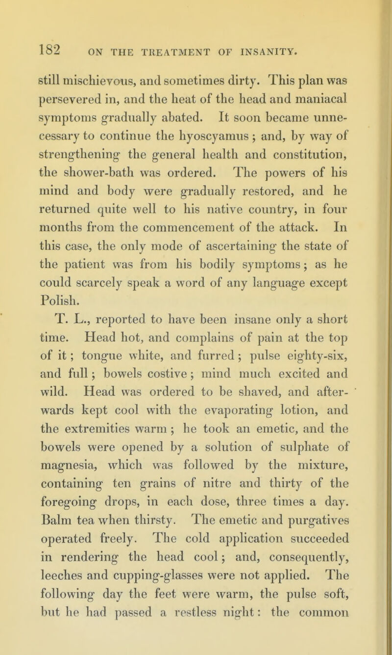 still miscliieyoiis, and sometimes dirty. This plan was persevered in, and the heat of the head and maniacal symptoms gradually abated. It soon became unne- cessary to continue the hyoscyamus; and, by way of strengthening the general health and constitution, the shower-bath was ordered. The powers of his mind and body were gradually restored, and he returned quite well to his native country, in four months from the commencement of the attack. In this case, the only mode of ascertaining the state of the patient was from his bodily symptoms; as he could scarcely speak a word of any language except Polish. T. L., reported to have been insane only a short time. Head hot, and complains of pain at the top of it; tongue white, and furred; pulse eighty-six, and full; bowels costive; mind much excited and wild. Head was ordered to be shaved, and after- wards kept cool with the evaporating lotion, and the extremities warm ; he took an emetic, and the bowels were opened by a solution of sulphate of magnesia, which was followed by the mixture, containing ten grains of nitre and thirty of the foregoing drops, in each dose, three times a day. Balm tea when thirsty. The emetic and purgatives operated freely. The cold application succeeded in rendering the head cool; and, consequently, leeches and cupping-glasses were not applied. The following day the feet were warm, the pulse soft, but he had passed a restless night: the common