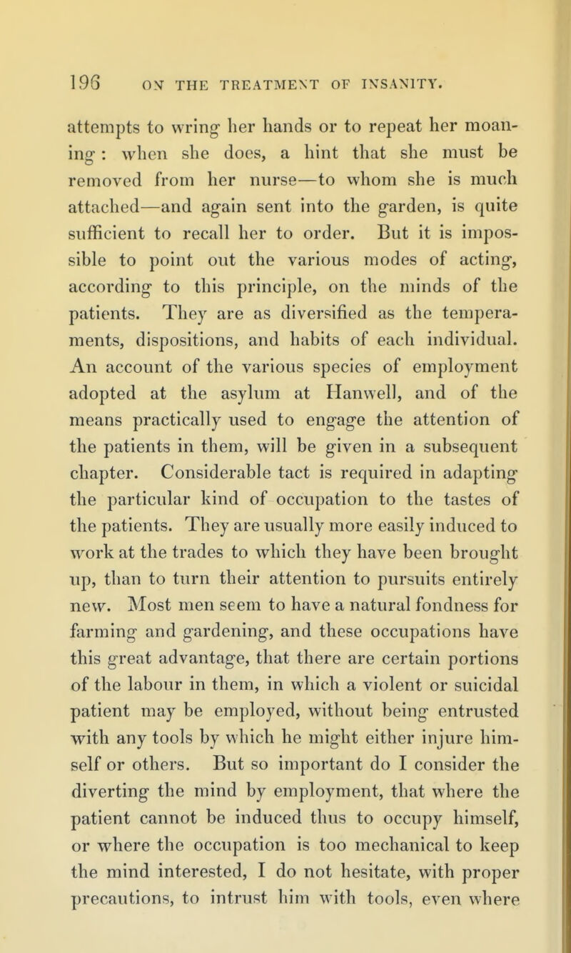 attempts to wring her hands or to repeat her moan- ing : when she does, a hint that she must be removed from her nurse—to whom she is much attached—and again sent into the garden, is quite sufficient to recall her to order. But it is impos- sible to point out the various modes of acting, according to this principle, on the minds of the patients. They are as diversified as the tempera- ments, dispositions, and habits of each individual. An account of the various species of employment adopted at the asylum at Hanwell, and of the means practically used to engage the attention of the patients in them, will be given in a subsequent chapter. Considerable tact is required in adapting the particular kind of occupation to the tastes of the patients. They are usually more easily induced to work at the trades to which they have been brought up, than to turn their attention to pursuits entirely new. Most men seem to have a natural fondness for farming and gardening, and these occupations have this great advantage, that there are certain portions of the labour in them, in which a violent or suicidal patient may be employed, without being entrusted with any tools by which he might either injure him- self or others. But so important do I consider the diverting the mind by employment, that where the patient cannot be induced thus to occupy himself, or where the occupation is too mechanical to keep the mind interested, I do not hesitate, with proper precautions, to intrust him with tools, even where