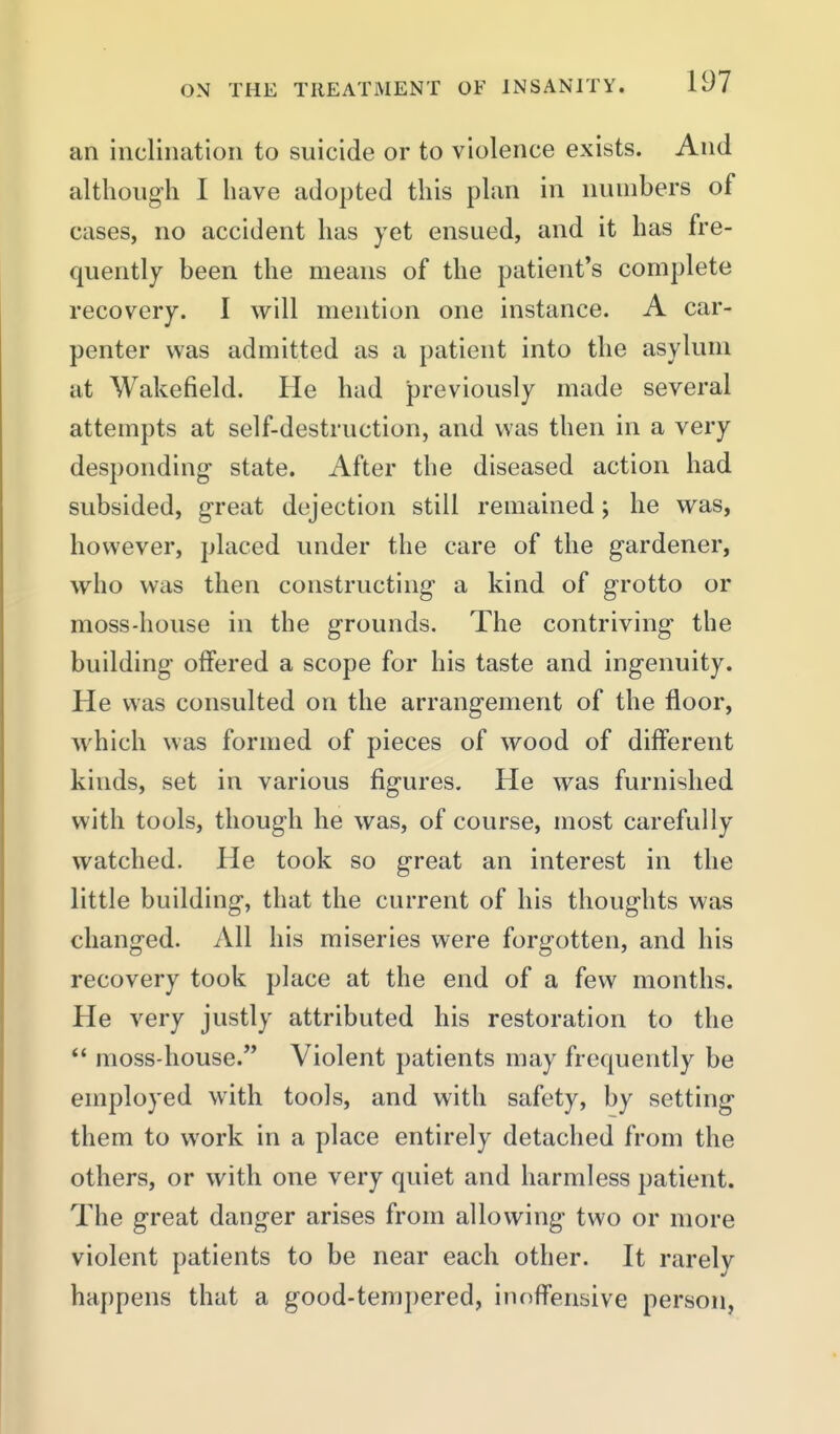 an inclination to suicide or to violence exists. And although I have adopted this plan in numbers of cases, no accident has yet ensued, and it has fre- quently been the means of the patient's complete recovery. I will mention one instance. A car- penter was admitted as a patient into the asylum at Wakefield. He had previously made several attempts at self-destruction, and was then in a very desponding- state. After the diseased action had subsided, g-reat dejection still remained; he was, however, placed under the care of the gardener, who was then constructing a kind of grotto or moss-house in the grounds. The contriving the building offered a scope for his taste and ingenuity. He was consulted on the arrangement of the floor, which was formed of pieces of wood of different kinds, set in various figures. He was furnished with tools, though he was, of course, most carefully watched. He took so great an interest in the little building, that the current of his thoughts was changed. All his miseries were forgotten, and his recovery took place at the end of a few months. He very justly attributed his restoration to the  moss-house. Violent patients may frequently be employed with tools, and with safety, by setting them to work in a place entirely detached from the others, or with one very quiet and harmless patient. The great danger arises from allowing two or more violent patients to be near each other. It rarely happens that a good-tempered, inoffensive person,