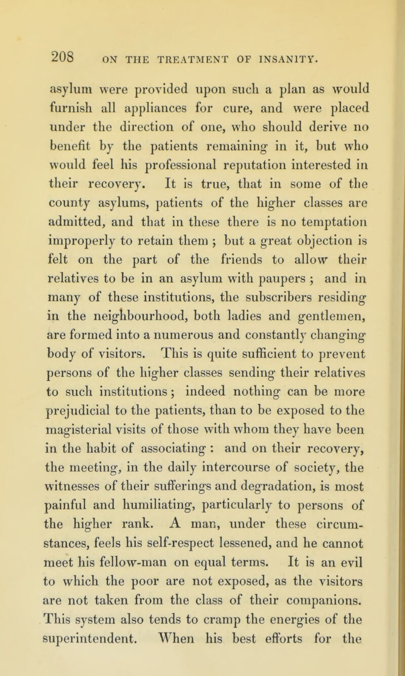 asylum were provided upon such a plan as would furnish all appliances for cure, and were placed under the direction of one, who should derive no benefit by the patients remaining in it, but who would feel his professional reputation interested in their recovery. It is true, that in some of the county asylums, patients of the higher classes are admitted, and that in these there is no temptation improperly to retain them ; but a great objection is felt on the part of the friends to allow their relatives to be in an asylum with paupers ; and in many of these institutions, the subscribers residing in the neighbourhood, both ladies and gentlemen, are formed into a numerous and constantly changing body of visitors. This is quite sufficient to prevent persons of the higher classes sending their relatives to such institutions; indeed nothing can be more prejudicial to the patients, than to be exposed to the magisterial visits of those with whom they have been in the habit of associating : and on their recovery, the meeting, in the daily intercourse of society, the witnesses of their sufferings and degradation, is most painful and humiliating, particularly to persons of the higher rank. A man, under these circum- stances, feels his self-respect lessened, and he cannot meet his fellow-man on equal terms. It is an evil to which the poor are not exposed, as the visitors are not taken from the class of their companions. This system also tends to cramp the energies of the superintendent. When his best efforts for the