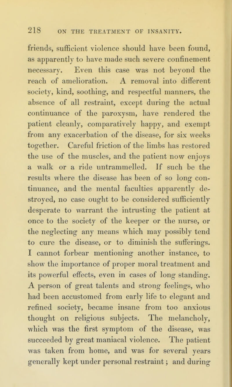 friends, sufficient violence should have been found, as apparently to have made such severe confinement necessary. Even this case was not beyond the reach of amelioration. A removal into different society, kind, soothing, and respectful manners, the absence of all restraint, except during the actual continuance of the paroxysm, have rendered the patient cleanly, comparatively happy, and exempt from any exacerbation of the disease, for six weeks together. Careful friction of the limbs has restored the use of the muscles, and the patient now enjoys a walk or a ride untrammelled. If such be the results where the disease has been of so long con- tinuance, and the mental faculties apparently de- stroyed, no case ought to be considered sufficiently desperate to warrant the intrusting the patient at once to the society of the keeper or the nurse, or the neglecting any means which may possibly tend to cure the disease, or to diminish the sufferings. I cannot forbear mentioning another instance, to show the importance of proper moral treatment and its powerful effects, even in cases of long standing. A person of great talents and strong feelings, who had been accustomed from early life to elegant and refined society, became insane from too anxious thought on religious subjects. The melancholy, which was the first symptom of the disease, was succeeded by great maniacal violence. The patient was taken from home, and was for several years generally kept under personal restraint; and during