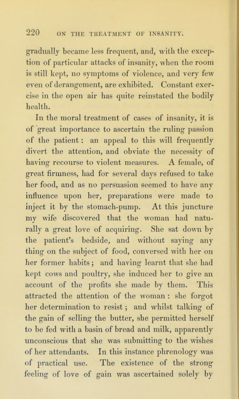 gradually became less frequent, and, with tlie excep- tion of particular attacks of insanity, when the room is still kept, no symptoms of violence, and very few even of derangement, are exhibited. Constant exer- cise in the open air has quite reinstated the bodily health. In the moral treatment of cases of insanity, it is of great importance to ascertain the ruling passion of the patient: an appeal to this will frequently divert the attention, and obviate the necessity of having recourse to violent measures. A female, of great firmness, had for several days refused to take her food, and as no persuasion seemed to have any influence upon her, preparations were made to inject it by the stomach-pump. At this juncture mv wife discovered that the woman had natu- rally a great love of acquiring. She sat down by the patient's bedside, and without saying any thing on the subject of food, conversed with her on her former habits; and having learnt that she had kept cows and poultry, she induced her to give an account of the profits she made by them. This attracted the attention of the woman : she forgot her determination to resist; and whilst talking of the gain of selling the butter, she permitted herself to be fed with a basin of bread and milk, apparently unconscious that she was submitting to the wishes of her attendants. In this instance phrenology was of practical use. The existence of the strong feeling of love of gain was ascertained solely by