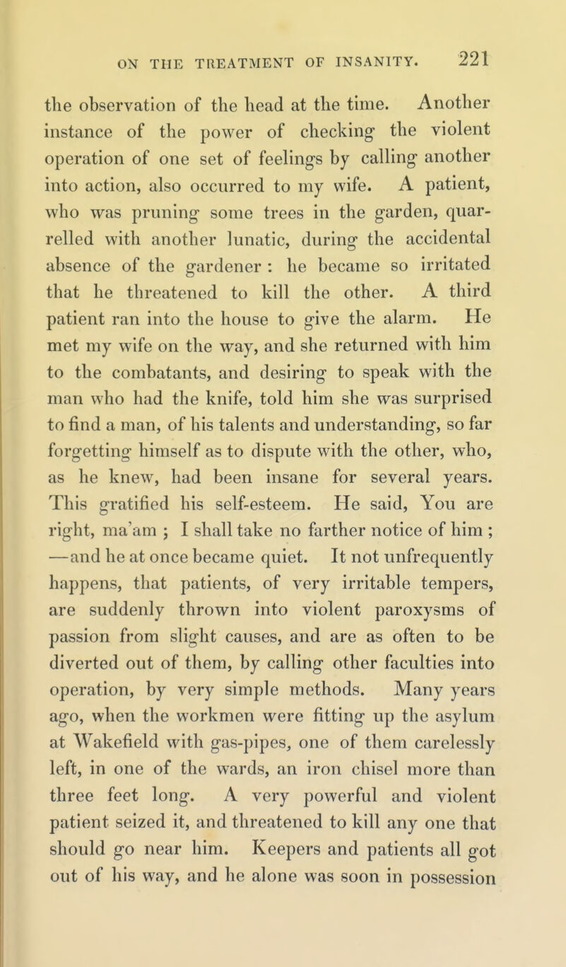 the observation of the head at the tune. Another instance of the power of checking the violent operation of one set of feelings by calling another into action, also occurred to my wife. A patient, who was pruning some trees in the garden, quar- relled with another lunatic, during the accidental absence of the gardener : he became so irritated that he threatened to kill the other. A third patient ran into the house to give the alarm. He met my wife on the way, and she returned with him to the combatants, and desiring to speak with the man who had the knife, told him she was surprised to find a man, of his talents and understanding, so far forgetting himself as to dispute with the other, who, as he knew, had been insane for several years. This gratified his self-esteem. He said. You are right, ma'am ; I shall take no farther notice of him ; —and he at once became quiet. It not unfrequently happens, that patients, of very irritable tempers, are suddenly thrown into violent paroxysms of passion from slight causes, and are as often to be diverted out of them, by calling other faculties into operation, by very simple methods. Many years ago, when the workmen were fitting up the asylum at Wakefield with gas-pipes, one of them carelessly left, in one of the wards, an iron chisel more than three feet long. A very powerful and violent patient seized it, and threatened to kill any one that should go near him. Keepers and patients all got out of his way, and he alone was soon in possession