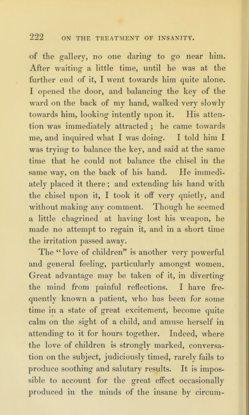 of the g-allery, no one daring to go near liini. After waiting- a little time, until he was at the further end of it, I went towards him quite alone. I opened the door, and balancing- the key of the ward on the back of my hand, walked very slowly towards him, looking- intently upon it. His atten- tion was immediately attracted ; he came towards me, and inquired what I was doing. I told him I was trying to balance the key, and said at the same time that he could not balance the chisel in the same way, on the back of his hand. He immedi- ately placed it there; and extending his hand with the chisel upon it, I took it off very quietly, and without making any comment. Though he seemed a little chagrined at having lost his weapon, he made no attempt to regain it, and in a short time the irritation passed away. The  love of children is another very powerful and general feeling, particularly amongst women. Great advantage may be taken of it, in diverting the mind from painful reflections. I have fre- quently known a patient, who has been for some time in a state of great excitement, become quite calm on the sight of a child, and amuse herself in attending to it for hours together. Indeed, where the love of children is strongly marked, conversa- tion on the subject, judiciously timed, rarely fails to produce soothing and salutary results. It is impos- sible to account for the great effect occasionally produced in the minds of the insane by circum-