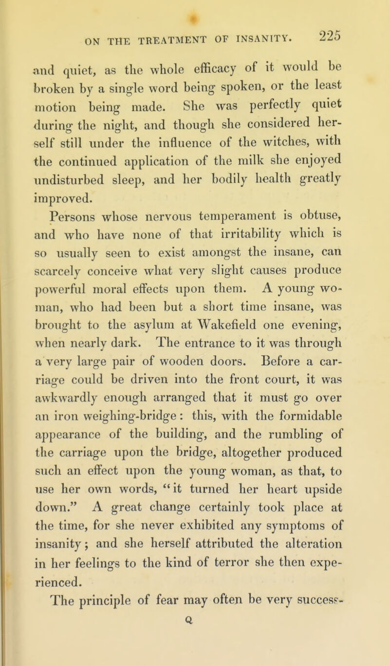 and quiet, as the whole efficacy of it would be broken by a single word being spoken, or the least motion being made. She was perfectly quiet during the night, and though she considered her- self still under the influence of the witches, with the continued application of the milk she enjoyed undisturbed sleep, and her bodily health greatly improved. Persons whose nervous temperament is obtuse, and who have none of that irritability which is so usually seen to exist amongst the insane, can scarcely conceive what very slight causes produce powerful moral effects upon them. A young wo- man, who had been but a short time insane, was brought to the asylum at Wakefield one evening, when nearly dark. The entrance to it was through a very large pair of wooden doors. Before a car- riage could be driven into the front court, it was awkwardly enough arranged that it must go over an iron weighing-bridge: this, with the formidable appearance of the building, and the rumbling of the carriage upon the bridge, altogether produced such an effect upon the young woman, as that, to use her own words, it turned her heart upside down. A great change certainly took place at the time, for she never exhibited any symptoms of insanity; and she herself attributed the alteration in her feelings to the kind of terror she then expe- rienced. The principle of fear may often be very success-